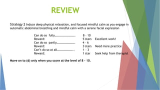 REVIEW
Strategy 2 Induce deep physical relaxation, and focused mindful calm as you engage in
automatic abdominal breathing and mindful calm with a serene facial expression
Can do so fully………………………. 8 – 10
Reward: 5 stars Excellent work!
Can do so partly……………………. 4 – 6
Reward: 3 stars Need more practice
Can’t do so at all………………….. 1 – 3
Reward: 1 star Seek help from therapist
Move on to (d) only when you score at the level of 8 – 10.
 