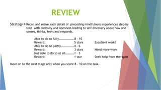 REVIEW
Strategy 4 Recall and relive each detail of preceding mindfulness experiences step by
step with curiosity and openness leading to self discovery about how one
senses, thinks, feels and responds.
Able to do so fully…………………8 – 10
Reward: 5 stars Excellent work!
Able to do so partly………………4 – 6
Reward: 3 stars Need more work
Not able to do so at all………..1 – 3
Reward: 1 star Seek help from therapist
Move on to the next stage only when you score 8 – 10 on the task.
 