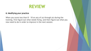 REVIEW
6: Modifying your practice
When you score less than 8 – 10 on any of (a) through (e) during the
training, first figure out what needs fixing, and then figure out what you
now need to do in order to improve in the next session.
 