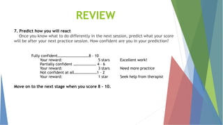 7. Predict how you will react
Once you know what to do differently in the next session, predict what your score
will be after your next practice session. How confident are you in your prediction?
Fully confident……………………………8 – 10
Your reward: 5 stars Excellent work!
Partially confident …………………… 4 – 6
Your reward: 3 stars Need more practice
Not confident at all……………………1 – 2
Your reward: 1 star Seek help from therapist
Move on to the next stage when you score 8 – 10.
REVIEW
 