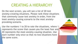 CREATING A HIERARCHY
On the next screen, you will see a list of 20 test
anxiety-creating situations. Please rank these situations
that commonly cause test anxiety in order, from the
least anxiety-causing scenario to the most anxiety-
provoking scenario.
Use the numbers 1 to 20 to rate the situations, where 1
represents the scene that causes you the least fear and
20 represents the most anxiety-causing situation. Use
each number only once so that no two situations have
the same score.
 