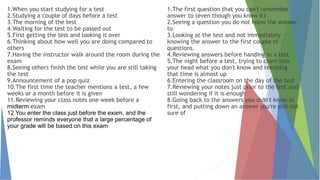 1.When you start studying for a test
2.Studying a couple of days before a test
3.The morning of the test
4.Waiting for the test to be passed out
5.First getting the test and looking it over
6.Thinking about how well you are doing compared to
others
7.Having the instructor walk around the room during the
exam
8.Seeing others finish the test while you are still taking
the test
9.Announcement of a pop quiz
10.The first time the teacher mentions a test, a few
weeks or a month before it is given
11.Reviewing your class notes one week before a
midterm exam
12.You enter the class just before the exam, and the
professor reminds everyone that a large percentage of
your grade will be based on this exam
1.The first question that you can't remember
answer to (even though you know it)
2.Seeing a question you do not know the answer
to
3.Looking at the test and not immediately
knowing the answer to the first couple of
questions.
4.Reviewing answers before handing in a test
5.The night before a test, trying to cram into
your head what you don't know and realizing
that time is almost up
6.Entering the classroom on the day of the test
7.Reviewing your notes just prior to the test and
still wondering if it is enough
8.Going back to the answers you didn't know at
first, and putting down an answer you're still not
sure of
 