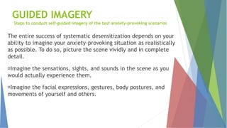 GUIDED IMAGERY
Steps to conduct self-guided imagery of the test anxiety-provoking scenarios
The entire success of systematic desensitization depends on your
ability to imagine your anxiety-provoking situation as realistically
as possible. To do so, picture the scene vividly and in complete
detail.
Imagine the sensations, sights, and sounds in the scene as you
would actually experience them.
Imagine the facial expressions, gestures, body postures, and
movements of yourself and others.
 