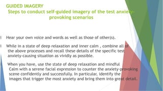 l Hear your own voice and words as well as those of other(s).
l While in a state of deep relaxation and inner calm , combine all of
the above processes and recall these details of the specific test
anxiety-causing situation as vividly as possible.
l When you have, use the state of deep relaxation and mindful
Calm with a serene facial expression to counter the anxiety-provoking
scene confidently and successfully. In particular, identify the
images that trigger the most anxiety and bring them into great detail.
GUIDED IMAGERY
Steps to conduct self-guided imagery of the test anxiety-
provoking scenarios
 