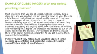 EXAMPLE OF GUIDED IMAGERY of an test anxiety
provoking situation:
Start imagining that you are at school, walking to class. It is a
clear day, and you can feel the sun beaming down on you. There is
a light breeze that allows you to pick up the scent of freshly cut
grass. As you get closer to your class, you hear a couple of
students walking near you, talking nervously about an exam they
are about to take. The students are going over last-minute
material, discussing and arguing about how hard the exam will be,
and wondering what topics the professor has decided to put on the
exam. You notice the anxious, worried looks on their faces and
their tense bodies fidgeting constantly. As you get close to them,
you see them sweating.
Picture yourself fully relaxed and visualize yourself in this
scenario as a confident and successful student by cueing
yourself into a state of mindful calm.
 