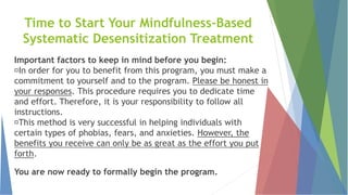 Time to Start Your Mindfulness-Based
Systematic Desensitization Treatment
Important factors to keep in mind before you begin:
In order for you to benefit from this program, you must make a
commitment to yourself and to the program. Please be honest in
your responses. This procedure requires you to dedicate time
and effort. Therefore, it is your responsibility to follow all
instructions.
This method is very successful in helping individuals with
certain types of phobias, fears, and anxieties. However, the
benefits you receive can only be as great as the effort you put
forth.
You are now ready to formally begin the program.
 