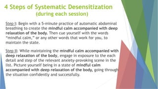 4 Steps of Systematic Desensitization
(during each session)
Step I: Begin with a 5-minute practice of automatic abdominal
breathing to create the mindful calm accompanied with deep
relaxation of the body. Then cue yourself with the words
“mindful calm,” or any other words that work for you, to
maintain the state.
Step II: While maintaining the mindful calm accompanied with
deep relaxation of the body, engage in exposure to the each
detail and step of the relevant anxiety-provoking scene in the
list. Picture yourself being in a state of mindful calm
accompanied with deep relaxation of the body, going through
the situation confidently and successfully.
 