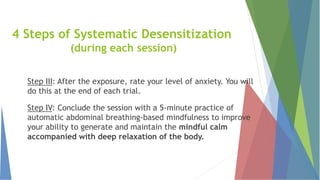 Step III: After the exposure, rate your level of anxiety. You will
do this at the end of each trial.
Step IV: Conclude the session with a 5-minute practice of
automatic abdominal breathing-based mindfulness to improve
your ability to generate and maintain the mindful calm
accompanied with deep relaxation of the body.
4 Steps of Systematic Desensitization
(during each session)
 