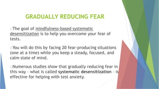 GRADUALLY REDUCING FEAR
The goal of mindfulness-based systematic
desensitization is to help you overcome your fear of
tests.
You will do this by facing 20 fear-producing situations
(one at a time) while you keep a steady, focused, and
calm state of mind.
Numerous studies show that gradually reducing fear in
this way – what is called systematic desensitization – is
effective for helping with test anxiety.
 