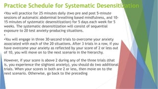 Practice Schedule for Systematic Desensitization
•You will practice for 25 minutes daily (two pre and post 5-minute
sessions of automatic abdominal breathing based mindfulness, and 10-
15 minutes of systematic desensitization) for 5 days each week for 5
weeks. The systematic desensitization will consist of sequential
exposure to 20 test anxiety-producing situations.
•
•You will engage in three 30-second trials to overcome your anxiety
associated with each of the 20 situations. After 3 trials in a row, if you
have overcome your anxiety as reflected by your score of 2 or less out
of 10, you will move on to the next scenario in the hierarchy.
However, if your score is above 2 during any of the three trials (that
is, you experience the slightest anxiety), you should do two additional
trials. When your scores in both are 2 or less, then move on to the
next scenario. Otherwise, go back to the preceding
 