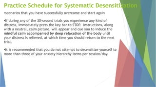 Practice Schedule for Systematic Desensitization
•scenarios that you have successfully overcome and start again
•If during any of the 30-second trials you experience any kind of
distress, immediately press the key bar to STOP. Instructions, along
with a neutral, calm picture, will appear and cue you to induce the
mindful calm accompanied by deep relaxation of the body until
your distress is relieved, at which time you should return to the next
trial.
•It is recommended that you do not attempt to desensitize yourself to
more than three of your anxiety hierarchy items per session/day.
 