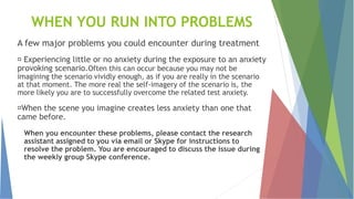 WHEN YOU RUN INTO PROBLEMS
A few major problems you could encounter during treatment
Experiencing little or no anxiety during the exposure to an anxiety
provoking scenario.Often this can occur because you may not be
imagining the scenario vividly enough, as if you are really in the scenario
at that moment. The more real the self-imagery of the scenario is, the
more likely you are to successfully overcome the related test anxiety.
When the scene you imagine creates less anxiety than one that
came before.
When you encounter these problems, please contact the research
assistant assigned to you via email or Skype for instructions to
resolve the problem. You are encouraged to discuss the issue during
the weekly group Skype conference.
 