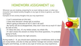 HOMEWORK ASSIGNMENT (a)
Whenever you are studying, preparing for an exam taking an exam, or when you
encounter test-related anxiety thoughts or any type of stress in general, use these
techniques!
Examples of test anxiety thoughts that you may experience:
I can’t concentrate on this test.
I hate tests because I always get so anxious.
What’s going to become of me if I don’t do well?
My family will be so disappointed, they won’t love me as much if I don’t
do well on this.
If I blow this test, it’s my whole career, my whole life.
If I don’t know the answers to these first three questions, I’m probably
going to flunk.
Everyone else knows the right answers.
During weeks 2 – 8, you should start applying your mindfulness skills to help
you study better, and also to help you better manage test-anxiety-related
thoughts and feelings, as well as any type of stress you may experience.
 
