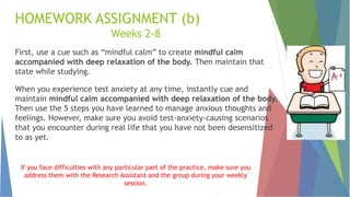 HOMEWORK ASSIGNMENT (b)
Weeks 2-8
First, use a cue such as “mindful calm” to create mindful calm
accompanied with deep relaxation of the body. Then maintain that
state while studying.
When you experience test anxiety at any time, instantly cue and
maintain mindful calm accompanied with deep relaxation of the body.
Then use the 5 steps you have learned to manage anxious thoughts and
feelings. However, make sure you avoid test-anxiety-causing scenarios
that you encounter during real life that you have not been desensitized
to as yet.
If you face difficulties with any particular part of the practice, make sure you
address them with the Research Assistant and the group during your weekly
session.
 