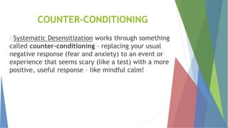COUNTER-CONDITIONING
Systematic Desensitization works through something
called counter-conditioning – replacing your usual
negative response (fear and anxiety) to an event or
experience that seems scary (like a test) with a more
positive, useful response – like mindful calm!
 