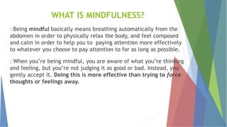 WHAT IS MINDFULNESS?
Being mindful basically means breathing automatically from the
abdomen in order to physically relax the body, and feel composed
and calm in order to help you to paying attention more effectively
to whatever you choose to pay attention to for as long as possible.
When you’re being mindful, you are aware of what you’re thinking
and feeling, but you’re not judging it as good or bad. Instead, you
gently accept it. Doing this is more effective than trying to force
thoughts or feelings away.
 