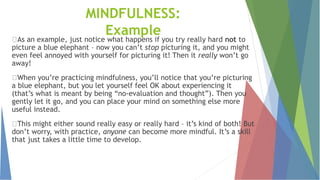 MINDFULNESS:
Example
As an example, just notice what happens if you try really hard not to
picture a blue elephant – now you can’t stop picturing it, and you might
even feel annoyed with yourself for picturing it! Then it really won’t go
away!
When you’re practicing mindfulness, you’ll notice that you’re picturing
a blue elephant, but you let yourself feel OK about experiencing it
(that’s what is meant by being “no-evaluation and thought”). Then you
gently let it go, and you can place your mind on something else more
useful instead.
This might either sound really easy or really hard – it’s kind of both! But
don’t worry, with practice, anyone can become more mindful. It’s a skill
that just takes a little time to develop.
 