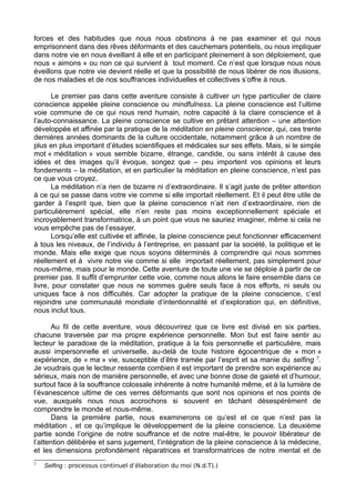 forces et des habitudes que nous nous obstinons à ne pas examiner et qui nous
emprisonnent dans des rêves déformants et des cauchemars potentiels, ou nous impliquer
dans notre vie en nous éveillant à elle et en participant pleinement à son déploiement, que
nous « aimons » ou non ce qui survient à tout moment. Ce n’est que lorsque nous nous
éveillons que notre vie devient réelle et que la possibilité de nous libérer de nos illusions,
de nos maladies et de nos souffrances individuelles et collectives s’offre à nous.
Le premier pas dans cette aventure consiste à cultiver un type particulier de claire
conscience appelée pleine conscience ou mindfulness. La pleine conscience est l’ultime
voie commune de ce qui nous rend humain, notre capacité à la claire conscience et à
l’auto-connaissance. La pleine conscience se cultive en prêtant attention – une attention
développée et affinée par la pratique de la méditation en pleine conscience, qui, ces trente
dernières années dominants de la culture occidentale, notamment grâce à un nombre de
plus en plus important d’études scientifiques et médicales sur ses effets. Mais, si le simple
mot « méditation » vous semble bizarre, étrange, candide, ou sans intérêt à cause des
idées et des images qu’il évoque, songez que – peu importent vos opinions et leurs
fondements – la méditation, et en particulier la méditation en pleine conscience, n’est pas
ce que vous croyez.
La méditation n’a rien de bizarre ni d’extraordinaire. Il s’agit juste de prêter attention
à ce qui se passe dans votre vie comme si elle importait réellement. Et il peut être utile de
garder à l’esprit que, bien que la pleine conscience n’ait rien d’extraordinaire, rien de
particulièrement spécial, elle n’en reste pas moins exceptionnellement spéciale et
incroyablement transformatrice, à un point que vous ne sauriez imaginer, même si cela ne
vous empêche pas de l’essayer.
Lorsqu’elle est cultivée et affinée, la pleine conscience peut fonctionner efficacement
à tous les niveaux, de l’individu à l’entreprise, en passant par la société, la politique et le
monde. Mais elle exige que nous soyons déterminés à comprendre qui nous sommes
réellement et à vivre notre vie comme si elle importait réellement, pas simplement pour
nous-même, mais pour le monde. Cette aventure de toute une vie se déploie à partir de ce
premier pas. Il suffit d’emprunter cette voie, comme nous allons le faire ensemble dans ce
livre, pour constater que nous ne sommes guère seuls face à nos efforts, ni seuls ou
uniques face à nos difficultés. Car adopter la pratique de la pleine conscience, c’est
rejoindre une communauté mondiale d’intentionnalité et d’exploration qui, en définitive,
nous inclut tous.
Au fil de cette aventure, vous découvrirez que ce livre est divisé en six parties,
chacune traversée par ma propre expérience personnelle. Mon but est faire sentir au
lecteur le paradoxe de la méditation, pratique à la fois personnelle et particulière, mais
aussi impersonnelle et universelle, au-delà de toute histoire égocentrique de « mon »
expérience, de « ma » vie, susceptible d’être tramée par l’esprit et sa manie du selfing 7
.
Je voudrais que le lecteur ressente combien il est important de prendre son expérience au
sérieux, mais non de manière personnelle, et avec une bonne dose de gaieté et d’humour,
surtout face à la souffrance colossale inhérente à notre humanité même, et à la lumière de
l’évanescence ultime de ces verres déformants que sont nos opinions et nos points de
vue, auxquels nous nous accrochons si souvent en tâchant désespérément de
comprendre le monde et nous-même.
Dans la première partie, nous examinerons ce qu’est et ce que n’est pas la
méditation , et ce qu’implique le développement de la pleine conscience. La deuxième
partie sonde l’origine de notre souffrance et de notre mal-être, le pouvoir libérateur de
l’attention délibérée et sans jugement, l’intégration de la pleine conscience à la médecine,
et les dimensions profondément réparatrices et transformatrices de notre mental et de
7
Selfing : processus continuel d’élaboration du moi (N.d.T).)
 