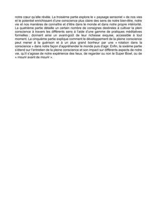 notre cœur qu’elle révèle. La troisième partie explore le « paysage sensoriel » de nos vies
et le potentiel enrichissant d’une conscience plus claire des sens de notre bien-être, notre
vie et nos manières de connaître et d’être dans le monde et dans notre propre intériorité.
La quatrième partie détaille un certain nombre de consignes destinées à cultiver la plein
conscience à travers les différents sens à l’aide d’une gamme de pratiques méditatives
formelles ; donnant ainsi un avant-goût de leur richesse exquise, accessible à tout
moment. La cinquième partie explique comment le développement de la pleine conscience
peut mener à la guérison et à un plus grand bonheur par une « rotation dans la
conscience » dans notre façon d’appréhender le monde puis d’agir. Enfin, la sixième partie
s’étend sur l’entretien de la pleine conscience et son impact sur différents aspects de notre
vie, qu’il s’agisse de notre expérience des lieux, de regarder ou non le Super Bowl, ou de
« mourir avant de mourir ».
 