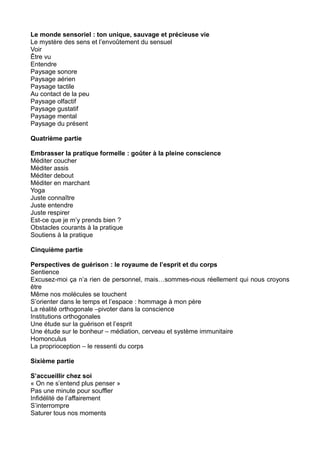 Le monde sensoriel : ton unique, sauvage et précieuse vie
Le mystère des sens et l’envoûtement du sensuel
Voir
Être vu
Entendre
Paysage sonore
Paysage aérien
Paysage tactile
Au contact de la peu
Paysage olfactif
Paysage gustatif
Paysage mental
Paysage du présent
Quatrième partie
Embrasser la pratique formelle : goûter à la pleine conscience
Méditer coucher
Méditer assis
Méditer debout
Méditer en marchant
Yoga
Juste connaître
Juste entendre
Juste respirer
Est-ce que je m’y prends bien ?
Obstacles courants à la pratique
Soutiens à la pratique
Cinquième partie
Perspectives de guérison : le royaume de l’esprit et du corps
Sentience
Excusez-moi ça n’a rien de personnel, mais…sommes-nous réellement qui nous croyons
être
Même nos molécules se touchent
S’orienter dans le temps et l’espace : hommage à mon père
La réalité orthogonale –pivoter dans la conscience
Institutions orthogonales
Une étude sur la guérison et l’esprit
Une étude sur le bonheur – médiation, cerveau et système immunitaire
Homonculus
La proprioception – le ressenti du corps
Sixième partie
S’accueillir chez soi
« On ne s’entend plus penser »
Pas une minute pour souffler
Infidélité de l’affairement
S’interrompre
Saturer tous nos moments
 