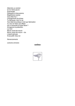 Atteindre un endroit
Ici ne mène pas là
Submergés
Dialogues et discussions
Magistrature assise
Vous êtes fou !
Changements de phase
Tu fabriques, donc tu as
Tout idéal de pratique n’est que fabrication
Tu veux en faire une affaire
Qui a remporté le Super Bowl ?
Arrogance et prétention
La mort
Mourir avant de mourir
Mourir avant de mourir – bis
L’esprit-sait-pas
S’accueillir chez soi
Remerciements
Lectures annexes
-ooOoo-
 