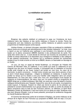 La méditation est partout
-oo0oo-
Imaginez des patients méditant et pratiquant le yoga sur l’insistance de leurs
médecins dans des hôpitaux et des centre médicaux à travers le monde. Parois les
enseignants sont des médecins eux-mêmes, parfois médecins et patients suivent les
programmes et méditent épaule contre épaule.
Andries Kroese, un éminent chirurgien vasculaire d’Oslo qui pratiquait la méditation
depuis trente ans et prenait part périodiquement à des retraites vipassana 8
en Inde, nous
a rejoint un jour en Californie pour participer à une formation à la réduction du strass
basée sur la pleine conscience (MBSR) destinée à des professionnels de santé. Peu
après être rentré chez lui , il avait décidé de diminuer ses horaires de consultation et de
profiter du temps désormais à sa disposition pour enseigne la méditation à des collègues
et des patients scandinaves, une passion qu’il a entretenue pendant de nombreuses
années et qui l’a incité à écrire un livre sur la MBSR, devenu un best-seller en Norvège et
en Suède.
Un jour, j’ai reçu un appel de Harold Nudelman, un chirurgien de l’hôpital d’El
Camino de Mountain View, en Californie. Il m’a confié qu’il avait un mélanome et qu’il
craignait que ses jours ne fussent comptés. Il connaissait bien la méditation et trouvait
qu’elle avait changé sa vie. Aussi, lorsqu’il est tombé sur mon livre, Au cœur de la
tourmente, la pleine conscience , il s’était rendu compte que nous étions parvenu à faire
ce dont il rêvait depuis longtemps – intégrer la méditation en médecine. Il voulait donc
profiter du temps qu’il lui restait à vivre pour faciliter cette intégration dans son propre
établissement. Un mois plus tard, il était venu nous voir, accompagné d’une équipe de
médecins et d’administrateurs. De retour chez eux, ils avaient monté un programme de
MBSR dirigé par un brillant professeur, Bob Statl, qui avait peu à peu fait appel à d’autres
collègues extraordinaires pour l’épauler. Aujourd’hui, plus de dix ans après, ce programme
existe toujours. A l’époque, Howard ne s’était pas donné la peine de ma préciser qu’il
présidait le conseil d’administration d’un groupe désireux de bâtir un centre de retraite de
pleine conscience dans la baie de San Francisco (devenu, en définitive, le Spirit Rock
Méditation Center de Woodacre). Il est mort moins d’un an après sa visite. Quelques mois
plus tard, Brownie Wheeler, à qui je l’avais présenté, prononçait la conférence inaugurale
du Harold Nudelman Mémorial.
El Caminio fait désormais partie de la trentaine d’hôpitaux, de centre médicaux et de
clinique de la région de San Francisco qui proposent la MBSR, dont dix sept, à ce jour,
8
Vipassana : méditation en pleine conscience dans la tradition bouddhiste theravâda
(N.d.A.).
 