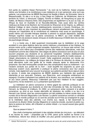 font partie du système Kaiser Permanente 9
du nord de la Californie. Kaiser propose
même une formation à la mindfulness à ses médecins et à son personnel, ainsi qu’à ses
patients. Les programmes de MBSR fleurissent de Seattle à Miami, de Worcester, dans le
Massachusetts, où elle a vu le jour, à San Diego en Californie, de Whitehorse, dans le
territoire du Yukon, à Vancouver, Calgary, Toronto et Halifax, de Hong-Kong au pays de
Galles, de Mexico à Buenos Aires. Des programmes ont également vu le jour au Cap, en
Afrique du Sud, en Australie et en Nouvelle-Zélande, mais aussi dans les centres
médicaux de Duke et de Stanford, de l’Université du Wisconsin et de Virginie, au Jefferson
Medical Collège et dans d’autres établissements renommés à travers l’Amérique. Un
nombre de plus en plus important de scientifiques mènent actuellement des recherches
cliniques sur l’application de la mindfulness en médecine mais aussi en psychologie. Il
existe même une nouvelle thérapie destinée à prévenir la rechute dépressive, baptisée
thérapie cognitive basée sur la pleine conscience, la MBCT, qui s’est révélée très
concluante lors de plusieurs essais cliniques et éveille beaucoup d’intérêt dans les cercles
de psychologie clinique.
Il y a trente ans, il était quasiment inconcevable que la méditation et le yoga
accèdent à une place légitime dans les centre médicaux universitaires et les hôpitaux, et
encore moins qu’ils y soient largement acceptés. Aujourd’hui, on trouve cela normal. Ces
pratiques ne sont même plus considérées comme des médecines alternatives, mais tout
simplement comme des médecines. Des stages de pleine conscience sont de plus en plus
souvent proposés aux étudiants et au personnel hospitalier. Certains établissements
enseignent même la méditation aux patients des services de greffe de moelle osseuse , à
l’étape ultramoderne du traitement invasif. Cette expérience pionnière est menée par
Elana Rosenbaum, ma collègue de longue date à la Clinique de réduction du stress, qui
avait elle-même subit une greffe de la moelle osseuse après la découverte d’un
lymphome. Son état remarquable compte tenu des complications dues au traitement – qui
l’avaient conduite aux portes de la mort – avait stupéfié les soignants au point que
beaucoup avaient voulu apprendre à pratiquer la pleine conscience pour leur propre
compte, mais également pour pouvoir la proposer aux patients pendant leurs séjours dans
le service. Il existe des programme de MBSR destinés aux habitants des quartiers
déshérités et aux sans-abri. Certains, aux États-Unis, sont enseignés entièrement en
espagnol. D’autres s’adressent aux patients de la douleur, aux cancéreux, aux cardiaques
et aux futurs parents. Beaucoup n’attendent pas que leur médecin le leur suggère.
Aujourd’hui, ils les réclament, ou s’y présentent spontanément.
La méditation en pleine conscience a même gagné les cabinets juridiques et est
actuellement proposée aux étudiants en droit des Universités de Yale, de Columbia, de
Harvard, du Missouri et d’ailleurs. En 2002, un symposium entier consacré à la pleine
conscience, au droit et aux modes alternatifs de résolution de conflits a eu lieu à la
Harvard Law School, dont les communications ont été publiées la même année dans un
numéro de la Harvard Négociation Law Review. La pleine conscience connaît un véritable
essor dans le monde juridique où ce sont les avocats eux-m^mes qui enseignent le yoga
et la méditation dans des cabinets. L’un d’entre eux, réputé, a fait récemment la
couverture du Boston Globe Sunday Magazine en costume-cravate, souriant et pieds nus,
dans la posture de l’arbre, afin d’illustrer un article intitulé « Le nouvel avocat (plus gentil,
plus doux) ».
Que se passe-t-il donc ?
Des chefs d’entreprise participent à des retraites strictes de cinq jours – qui débutent
à six heures du matin – proposées par le CFM, parce qu’ils veulent se former à la
mindfulness, réduire leur stress et insuffler une plus grande conscience dans la vie du
9
Kaiser Permanente : une des plus grande structures de soins de santé américaines (N.d.T.)
 