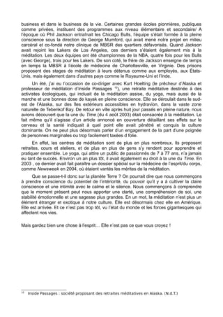 business et dans le business de la vie. Certaines grandes écoles pionnières, publiques
comme privées, instituent des programmes aux niveau élémentaire et secondaire/ A
l’époque où Phil Jackson entraînait les Chicago Bulls, l’équipe s’était formée à la pleine
conscience sous la direction de George Mumford, qui avait mené notre projet en milieu
carcéral et co-fondé notre clinique de MBSR des quartiers défavorisés. Quand Jackson
avait rejoint les Lakers de Los Angeles, ces derniers s’étaient également mis à la
méditation. Les deux équipes ont été championnes de la NBA, quatre fois pour les Bulls
(avec George), trois pour les Lakers. De son coté, le frère de Jackson enseigne de temps
en temps la MBSR à l’école de médecine de Charlottesville, en Virginie. Des prisons
proposent des stages de méditation à leurs détenus comme aux employés, aux États-
Unis, mais également dans d’autres pays comme le Royaume-Uni et l’Inde.
Un été, j’ai eu l’occasion de co-diriger avec Kurt Hoelting (le prêcheur d’Alaska et
professeur de méditation d’Inside Passages 10
), une retraite méditative destinée à des
activistes écologiques, qui incluait de la méditation assise, du yoga, mais aussi de la
marche et une bonnes dose de kayak en pleine conscience. Elle se déroulait dans le sud-
est de l’Alaska, sur des îles extérieurs accessibles en hydravion, dans la vaste zone
naturelle de Tebenkof Bay. De retour en ville après huit jour passés en pleine nature, nous
avions découvert que la une du Time (du 4 août 2003) était consacrée à la méditation. Le
fait même qu’il s’agisse d’un article annoncé en couverture détaillant ses effets sur le
cerveau et la santé indiquait à quel point elle avait pénétré et conquis la culture
dominante. On ne peut plus désormais parler d’un engagement de la part d’une poignée
de personnes marginales ou trop facilement taxées d folie.
En effet, les centres de méditation sont de plus en plus nombreux. Ils proposent
retraites, cours et ateliers, et de plus en plus de gens s’y rendent pour apprendre et
pratiquer ensemble. Le yoga, qui attire un public de passionnés de 7 à 77 ans, n’a jamais
eu tant de succès. Environ un an plus tôt, il avait également eu droit à la une du Time. En
2003 , ce dernier avait fait paraître un dossier spécial sur la médecine de l’esprit/du corps,
comme Newsweek en 2004, où étaient vantés les mérites de la méditation.
Que se passe-t-il donc sur la planète Terre ? On pourrait dire que nous commençons
à prendre conscience du potentiel de l’intériorité, du pouvoir qu’il y a à cultiver la claire
conscience et une intimité avec le calme et le silence. Nous commençons à comprendre
que le moment présent peut nous apporter une clarté, une compréhension de soi, une
stabilité émotionnelle et une sagesse plus grandes. En un mot, la méditation n’est plus un
élément étranger et exotique à notre culture. Elle est désormais chez elle en Amérique.
Elle est arrivée. Et ce n’est pas trop tôt, vu l’état du monde et les forces gigantesques qui
affectent nos vies.
Mais gardez bien une chose à l’esprit… Elle n’est pas ce que vous croyez !
10
Inside Passages : société proposant des retraites méditatives en Alaska. (N.d.T.)
 