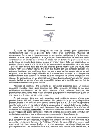 Présence
-oo0oo-
IL Suffit de tomber sur quelqu'un en train de méditer pour comprendre
immédiatement que l'on a pénétré dans l'orbite d'un phénomène inhabituel et
remarquable. Parce que je dirige des cours et des retraites méditatives, il m'arrive assez
souvent de vivre cette expérience. Je regarde parfois des centaines de méditants assis
volontairement en silence, sans qu'il ne se passe rien en dehors des paysages intérieurs
de la vie qui se déploie dans l'instant présent en chacun d'eux. Celui qui passerait par là
pourrait s'étonner de voir une centaine de personne assises sans rien faire dans une salle
– pas un court instant mais des minutes entières, parfois même toute une heure. Par
ailleurs, notre observateur pourrait très bien être touché par une sensation palpable de
présence irradiante, une expérience bien trop rare si vous n'aviez aucune idée de ce qui
se passe, vous pourriez inexplicablement avoir envie de vous attarder, de contempler ce
rassemblement avec curiosité et intérêt, tout en partageant le champ énergétique du
silence. Ce spectacle est en soi attirant et harmonisant. La sensation d'une attention alerte
dénuée d'effort qui émane d'une telle assemblée est en soi irrésistible, comme l'est le
sentiment d'intentionnalité qu'elle incarne.
Attention et intention. Une centaine de personnes présentes dans un silence
conscient, immobile, sans autre intention que d'être présents, constitue en soi une
prodigieuse manifestation de la bonté humaine. Cette présence immobile est
profondément émouvante. Mais je dois admettre que j'éprouve la même émotion quand je
me trouve face à une seule personne assise.
Â tout moment, dans une salle accueillant cent méditants, certains d'entre eux
peuvent être en difficulté, distraits ou travailler à être présents – ce qui ne signifie pas être
présent, même si les deux ne sont parfois séparés que d'un fil, un fil qui peut pourtant
sembler infini quand on est submergé dans ses pensées, en train de lutter ou de souffrir.
Si bien qu'intérieurement il peut y avoir beaucoup d'avancées et de reculs, au-dedans et
au-dehors de la claire conscience, en particulier lorsque la stabilité de l'attention n'est
pas développée et qu'elle connaît des moments difficiles. En général, cela se traduit par
de l'agitation extérieure, des tortillements, des remuements et des affalements.
Mais ceux qui ont développe une certaine concentration, ou qui sont naturellement
plus concentrés et plus localisés, dégagent une certaine présence. Une personne peut
apparaître subtilement illuminée de l'intérieur. Parfois, la tranquillité d'un visage peut
m'émouvoir jusqu'aux larmes. Parfois, un sourire s'esquisse, parfaitement figé face au
passage du temps, pas un sourire hilare, non, pas un sourire motivé, mais précisément, à
 