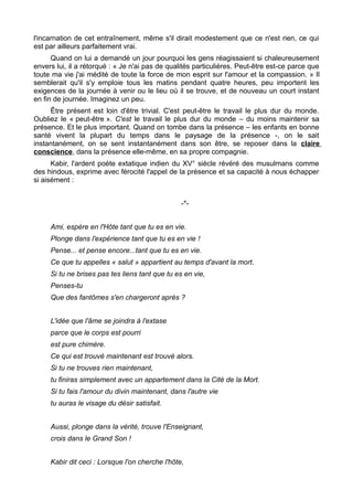 l'incarnation de cet entraînement, même s'il dirait modestement que ce n'est rien, ce qui
est par ailleurs parfaitement vrai.
Quand on lui a demandé un jour pourquoi les gens réagissaient si chaleureusement
envers lui, il a rétorqué : « Je n'ai pas de qualités particulières. Peut-être est-ce parce que
toute ma vie j'ai médité de toute la force de mon esprit sur l'amour et la compassion. » Il
semblerait qu'il s'y emploie tous les matins pendant quatre heures, peu importent les
exigences de la journée à venir ou le lieu où il se trouve, et de nouveau un court instant
en fin de journée. Imaginez un peu.
Être présent est loin d'être trivial. C'est peut-être le travail le plus dur du monde.
Oubliez le « peut-être ». C'est le travail le plus dur du monde – du moins maintenir sa
présence. Et le plus important. Quand on tombe dans la présence – les enfants en bonne
santé vivent la plupart du temps dans le paysage de la présence -, on le sait
instantanément, on se sent instantanément dans son être, se reposer dans la claire
conscience, dans la présence elle-même, en sa propre compagnie.
Kabir, l'ardent poète extatique indien du XV° siècle révéré des musulmans comme
des hindous, exprime avec férocité l'appel de la présence et sa capacité à nous échapper
si aisément :
-*-
Ami, espère en l'Hôte tant que tu es en vie.
Plonge dans l'expérience tant que tu es en vie !
Pense... et pense encore...tant que tu es en vie.
Ce que tu appelles « salut » appartient au temps d'avant la mort.
Si tu ne brises pas tes liens tant que tu es en vie,
Penses-tu
Que des fantômes s'en chargeront après ?
L'idée que l'âme se joindra à l'extase
parce que le corps est pourri
est pure chimère.
Ce qui est trouvé maintenant est trouvé alors.
Si tu ne trouves rien maintenant,
tu finiras simplement avec un appartement dans la Cité de la Mort.
Si tu fais l'amour du divin maintenant, dans l'autre vie
tu auras le visage du désir satisfait.
Aussi, plonge dans la vérité, trouve l'Enseignant,
crois dans le Grand Son !
Kabir dit ceci : Lorsque l'on cherche l'hôte,
 