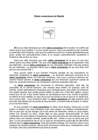 Claire conscience et liberté
-oo0oo-
Avez-vous déjà remarqué que votre claire conscience de la douleur ne souffre pas
même quand vous souffrez ? Je suis certain que oui. C'est une expérience très courante,
en particulier dans l'enfance, mais que l'on examine ou dont on ne parle généralement pas
parce qu'elle est particulièrement brève et la douleur particulièrement accablante à
l'instant où elle se lève sur nous.
Avez-vous déjà remarqué que votre claire conscience de la peur n'a pas peur
même quand vous êtres terrifié ? Ou que votre claire conscience de la dépression n'est
pas déprimée ; que la claire conscience de vos mauvaises habitudes n'est pas esclave
de ces habitudes ; ou peut-être même que la claire conscience de qui vous êtes n'est
pas qui vous pensez être ?
Vous pouvez tester à tout moment n'importe laquelle de ces propositions en
examinant simplement la claire conscience – en devenant clairement conscient de la
claire conscience même. Ce n'est pas compliqué, mais nous y pensons rarement car,
comme l'instant présent, la claire conscience est une dimension quasiment cachée de
notre vie, enracinée partout et, par conséquent, aisément repérable nulle part.
La claire conscience est immanente et infiniment disponible, mais elle est
camouflée, tel un animal farouche. Une certaine dose d'effort, de quiétude, voire de
furtivité, s'avère généralement nécessaire pour l’entrapercevoir, sans parler de l'observer
d'un regard appuyé, bien qu'elle puisse s'étaler en plein jour. Il faut être vigilant, curieux
motivé pour la voir. Il faut vouloir laisser sa connaissance venir à soi, l'inviter à pénétrer,
en silence et avec habileté, au cœur de ce que l'on pense ou de ce que l'on vit. Après tout,
nous voyons déjà ; nous entendons déjà. La claire conscience est déjà présente dans
tout cela. Elle pénètre par les portes de tous les sens, y compris celle de l'esprit, ici même,
en ce moment même.
Si vous accédez à la pure conscience au milieu d'une douleur, même pour un bref
instant, la relation que vous entretenez avec votre douleur se modifiera instantanément.
Elle ne peut pas ne pas changer car le fait même de l'étreindre, même un court instant,
même une seconde ou deux, révèle déjà sa plus grande dimensionnalité. Et cette
modification de votre relation à l'expérience vous rend plus libre de votre attitude et de vos
actions dans une situation donnée, quelle qu'elle soit... même si vous ne savez pas quoi
faire. La non-connaissance est en soi un type de connaissance quand elle est elle-même
étreinte dans la claire conscience. Cela peut paraître étrange, j'en conviens, mais si vous
pratiquez de manière continue, cela pourrait commencer à faire sens, viscéralement, dans
vos tripes, bien plus profondément que dans la pensée.
 
