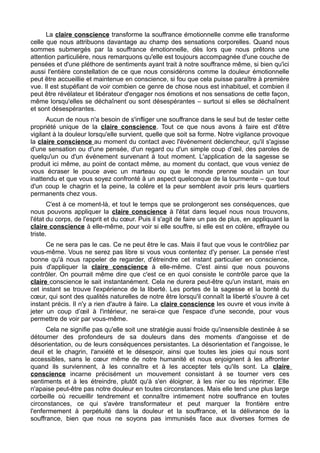 La claire conscience transforme la souffrance émotionnelle comme elle transforme
celle que nous attribuons davantage au champ des sensations corporelles. Quand nous
sommes submergés par la souffrance émotionnelle, dès lors que nous prêtons une
attention particulière, nous remarquons qu'elle est toujours accompagnée d'une couche de
pensées et d'une pléthore de sentiments ayant trait à notre souffrance même, si bien qu'ici
aussi l'entière constellation de ce que nous considérons comme la douleur émotionnelle
peut être accueillie et maintenue en conscience, si fou que cela puisse paraître à première
vue. Il est stupéfiant de voir combien ce genre de chose nous est inhabituel, et combien il
peut être révélateur et libérateur d'engager nos émotions et nos sensations de cette façon,
même lorsqu'elles se déchaînent ou sont désespérantes – surtout si elles se déchaînent
et sont désespérantes.
Aucun de nous n'a besoin de s'infliger une souffrance dans le seul but de tester cette
propriété unique de la claire conscience. Tout ce que nous avons à faire est d'être
vigilant à la douleur lorsqu'elle survient, quelle que soit sa forme. Notre vigilance provoque
la claire conscience au moment du contact avec l'événement déclencheur, qu'il s'agisse
d'une sensation ou d'une pensée, d'un regard ou d'un simple coup d’œil, des paroles de
quelqu'un ou d'un événement survenant à tout moment. L'application de la sagesse se
produit ici même, au point de contact même, au moment du contact, que vous veniez de
vous écraser le pouce avec un marteau ou que le monde prenne soudain un tour
inattendu et que vous soyez confronté à un aspect quelconque de la tourmente – que tout
d'un coup le chagrin et la peine, la colère et la peur semblent avoir pris leurs quartiers
permanents chez vous.
C'est à ce moment-là, et tout le temps que se prolongeront ses conséquences, que
nous pouvons appliquer la claire conscience à l'état dans lequel nous nous trouvons,
l'état du corps, de l'esprit et du cœur. Puis il s'agit de faire un pas de plus, en appliquant la
claire conscience à elle-même, pour voir si elle souffre, si elle est en colère, effrayée ou
triste.
Ce ne sera pas le cas. Ce ne peut être le cas. Mais il faut que vous le contrôliez par
vous-même. Vous ne serez pas libre si vous vous contentez d'y penser. La pensée n'est
bonne qu'à nous rappeler de regarder, d'étreindre cet instant particulier en conscience,
puis d'appliquer la claire conscience à elle-même. C'est ainsi que nous pouvons
contrôler. On pourrait même dire que c'est ce en quoi consiste le contrôle parce que la
claire conscience le sait instantanément. Cela ne durera peut-être qu'un instant, mais en
cet instant se trouve l'expérience de la liberté. Les portes de la sagesse et la bonté du
cœur, qui sont des qualités naturelles de notre être lorsqu'il connaît la liberté s'ouvre à cet
instant précis. Il n'y a rien d'autre à faire. La claire conscience les ouvre et vous invite à
jeter un coup d’œil à l'intérieur, ne serai-ce que l'espace d'une seconde, pour vous
permettre de voir par vous-même.
Cela ne signifie pas qu'elle soit une stratégie aussi froide qu'insensible destinée à se
détourner des profondeurs de sa douleurs dans des moments d'angoisse et de
désorientation, ou de leurs conséquences persistantes. La désorientation et l'angoisse, le
deuil et le chagrin, l'anxiété et le désespoir, ainsi que toutes les joies qui nous sont
accessibles, sans le cœur même de notre humanité et nous enjoignent à les affronter
quand ils surviennent, à les connaître et à les accepter tels qu'ils sont. La claire
conscience incarne précisément un mouvement consistant à se tourner vers ces
sentiments et à les étreindre, plutôt qu'à s'en éloigner, à les nier ou les réprimer. Elle
n'apaise peut-être pas notre douleur en toutes circonstances. Mais elle tend une plus large
corbeille où recueillir tendrement et connaître intimement notre souffrance en toutes
circonstances, ce qui s'avère transformateur et peut marquer la frontière entre
l'enfermement à perpétuité dans la douleur et la souffrance, et la délivrance de la
souffrance, bien que nous ne soyons pas immunisés face aux diverses formes de
 