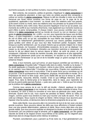 tourments auxquels, en tant qu'êtres humains, nous sommes inévitablement soumis.
Bien entendu, les occasions, petites et grandes, d'appliquer la claire conscience à
notre vie quotidienne abondent, si bien que notre vie entière pourrait être consacrée à
cultiver en continu la pleine conscience. Relever le défi de s'éveiller à notre vie et d'être
transmué par l'éveil même constitue une forme de yoga en soi, le yoga de la vie
quotidienne, applicable à tout moment : au travail, dans nos relations avec nos parents,
qu'ils soient vivants ou morts, dans nos relations avec nos pensées sur le passé et le futur,
dans les relations avec notre corps. Nous pouvons l'appliquer à tout ce qui se passe, aux
moments de conflit et aux moments d'harmonie, mais également aux moments neutres au
point d'être à peine remarquables. Â chaque instant, vous pouvez contrôler pour vous-
même si la claire conscience permet au monde de s'ouvrir ou non en réponse à votre
geste de pleine conscience, de « s'offrir » ou non, pour reprendre les beaux vers de Mary
Oliver, « à votre imagination », si elle procure ou non des façons nouvelles et plus vastes
de voir et d'être avec ce qui est, susceptible de vous libérer des dangers de la vision
partiale et de l'attachement généralement prononcé aux visions partiales simplement
parce qu'elles sont vôtres et que vous leur êtes forcément partial. Accaparé, même
lorsque je souffre terriblement, par ma propre histoire que je persiste malgré moi à tisser
par pure habitude, j'ai l'occasion, d'innombrables occasions, de la voir se déployer t de
cesser ou de refuser de l'entretenir, d'émettre une injonction restrictive si nécessaire, de
tourner la clé qui attend dans la serrure depuis le début, de sortir de prison, et, par
conséquent, d'aborder le monde de manière nouvelle, plus expansive et plus appropriée,
en l'étreignant pleinement plutôt qu'en me rétractant, en reculant ou en me détournant.
Cette volonté d'embrasser ce qui est et de le travailler exige un grand courage et de la
présence d'esprit.
Ainsi, à tout moments, quoi qu'il arrive, on peut toujours contrôler par soi-même. La
claire conscience s'inquiète-t-elle ? S'égare-t-elle dans la colère, l'avidité ou la douleur ?
Ou plutôt appliquée à n'importe quel moment, même le plus infime, sait-elle simplement,
et, en sachant, nous libère-t'elle ? Contrôler par vous-même. D'après mon expérience, la
claire conscience nous rend à nous-même. C'est la seule force que je connaisse qui ait
ce pouvoir. C'est la quintessence de l'intelligence, physique, émotionnelle et morale. On a
l'impression de devoir la faire surgir, alors qu'en réalité elle est tout le temps là, prête à
être découverte, recouvrée, étreinte, investie. C'est ici que l'affilage intervient, dans le
rappel. Puis, dans le lâcher-prise et le laisser-être, dans le repos, pour reprendre les
termes du grand poète japonais Ryokan, « juste ceci, juste ceci ». Voilà ce que l'on entend
par la pratique de la pleine conscience.
Comme nous venons de le voir, le défi est double : d'abord, appliquer du mieux
possible la claire conscience à nos moments, même de manière modeste et brève. Puis,
la maintenir, en venir à mieux la connaître et vivre dans sa plénitude plus vaste, jamais
diminuée. Quand c'est le cas, nous voyons les pensées se libérer, même au milieu du
chagrin, comme quand nous tendons la main pour toucher une bulle de savon. Pouf. Là
voilà qui s'éloigne. Nous voyons le chagrin se libérer, même lorsque nous œuvrons pour
l'apaiser chez les autres, et demeurons dans la dimensions poignante de ce qui est.
Dans cette liberté, nous pouvons aller à la rencontre de tout et de rien avec une plus
grande ouverture. Nous pouvons relever les défis que nous affrontons à l'instant présent
avec une plus grande détermination, patience et clarté. Nous vivons déjà dans une plus
grande réalité, que nous pouvons exploiter en étreignant la douleur et la peine quand elles
surviennent, par une présence sage et aimante, par la claire conscience, par des gestes
naturels de bonté et de respect envers nous-mêmes et les autres, qui ne s'égarent plus
désormais dans le clivage illusoire entre intérieur et extérieur.
Pourtant, concrètement, pour y parvenir au fil de notre vie, il faut généralement une
 