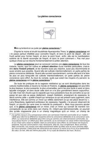 La pleine conscience
-oo0oo-
Mais qu'entend-on au juste par pleine conscience ?
D'après le moine et érudit bouddhiste Nyanaponika Thera, la pleine conscience est
« le passe partout infaillible pour connaître l'esprit, et donc le point de départ ; elle est
l'outil parfait pour former l'esprit, et donc le point focal ; enfin, elle est la manifestation
sublime de la liberté accomplie de l'esprit, et donc le point culminant ». Pas mal pour
quelque chose qui se résume fondamentalement à prêter attention.
La pleine conscience peut se concevoir comme une claire conscience de tous les
instants, neutre, que l'on cultive en prêtant attention d'une manière particulière, c'est-à-
dire dans l'instant présent, et de manière aussi peu réactive, aussi peu discriminante et
aussi sincère que possible. Quand elle est cultivée intentionnellement, on parle parfois de
pleine conscience délibérée. Quand elle survient spontanément, comme elle tend à le faire
de plus en plus lorsqu'elle est cultivée intentionnellement, on parle parfois de pleine
conscience sans effort. Au bout du compte, quels que soient les moyens d'y parvenir, la
pleine conscience est la pleine conscience 12
.
De toute les pratiques de la sagesse méditative qui se sont développées dans les
cultures traditionnelles à travers le monde et l'histoire, la pleine conscience est peut-être
la plus basique, la plus puissante, la plus universelles, parmi les plus facile à saisir et dans
laquelle s'engager, et sans doute celle dont on a le plus grandement besoin aujourd'hui.
Car elle n'est rien d'autre que la capacité que nous possédons tous de connaître ce qui se
passe tel que cela se passe réellement. Joseph Goldstein, enseignant de vipassana, la
décrit comme cette « qualité d'esprit qui remarque ce qui est présent sans jugement, sans
interférence. Elle est comme un miroir qui reflète clairement ce qui est placé devant lui ».
Larry Rosenberg, également professeur de vipassana, l'appelle « le pouvoir observant de
l'esprit, un pouvoir qui varie avec la maturité du pratiquant ». Mais nous pouvons ajouter
que, si la pleine conscience est un miroir, c'est un miroir qui connaît de manière non
conceptuelle ce qui entre dans son champ. Et, n'étant pas bidimensionnelle, on pourrait
dire qu'elle s'apparente plus à un champ magnétique qu'à un miroir, un champ de
12
J'ai parfois recours à la comparaison entre une connexion Internet commutée et un modem
câblé pour décrire la différence ressentie entre la conscience délibérée et la conscience sans
effort. La conscience délibérée peut être conçue comme une interconnexion commutée, où
vous devez fournir un effort pour être connecté, où la connexion ne cesse d'être interrompue
et où il faut sans cesse la rétablir. Dans la conscience sans effort, la connexion est toujours
présente. Aucune commutation n'est nécessaire. Elle est, tout simplement. Nous sommes
déjà connectés. Les choses sont déjà exactement telles qu'elles sont et nous sommes déjà
qui nous sommes. Cette prise de conscience est toujours à moins d'un fil ou d'un battement
de cœur. En fait, elle est même plus près. Il n'y a pas de distance dut tout. (N.d.A.)
 