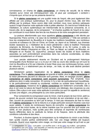 connaissance, un champ de claire conscience, un champ de vacuité, de la même
manière qu'un miroir est intrinsèquement vide, et peut par conséquent « contenir »
n'importe quoi, et tout ce qui se présente devant lui.
Si la pleine conscience est une qualité innée de l'esprit, elle peut également être
affûtée par une pratique systématique. Et, pour la plupart d'entre nous, elle doit être
affûtée par la pratique. Nous avons déjà noté combien nous nous sentons patraques
quand il s'agit d'exercer notre aptitude innée à prêter attention. Et c'est là tout l'intérêt de la
méditation...la culture systématique est intentionnelle de la présence consciente, et, à
travers elle, de la sagesse, de la compassion 13
et d'autres qualités de l'esprit et du cœur
qui contribuent à nous libérer des fers de nos illusions et de notre aveuglement persistant.
La posture attentionnelle que nous appelons pleine conscience a été décrite par
Nyanaponika Thera comme « le cœur de la méditation bouddhiste » ? Elle est centrale à
tous les enseignement du Bouddha et à toutes les traditions bouddhiste, aux nombreux
courants et ruisseaux du Zen en Chine, en Corée, au Japon et au Vietnam, aux diverses
écoles vipassana ou « méditation de la vision pénétrante » dans la tradition Theravada
originaire de Birmanie, du Cambodge, de la Thaïlande et du Sri Lanka, à cette du
bouddhisme tibétain (Vayarana) en Inde, au Tibet, au Népal, au Ladakh, au Bhoutan, en
Mongolie et en Russie. Et, aujourd'hui, presque toutes les écoles et leurs traditions
associées se sont profondément enracinées dans les cultures occidentales, où elles
connaissent actuellement un vif essor.
Leur percée relativement récente en Occident est le prolongement historique
remarquable d'une floraison qui a vu le jour en Inde au cours des siècles qui ont suivi la
mort du Bouddha et a fini par s'étendre à toute l'Asie sous ces nombreuses formes, avant
de retourner, il y a relativement peu de temps , en Inde, où elle avait décliné pendant
plusieurs siècles.
Strictement parlant, l'application de la pleine conscience élève la claire
conscience. Plus la pleine conscience est grande et stable, plus la claire conscience et
la vision pénétrante peuvent en découler sont grandes. Mais, en langage courant, pleine
conscience et claire conscience sont souvent synonymes. Par simplicité, nous
adhérons donc à cette convention. Et comme il n'y a rien de particulièrement bouddhiste,
ni de particulièrement oriental ou occidental, nordiste ou sudiste dans l'attention ou la
claire conscience, l'essence de la pleine conscience est réellement universelle. Elle a
plus à voir avec la nature de l'esprit humain qu'avec une idéologie, des croyances ou une
culture. Elle a plus à voir avec notre aptitude à connaître (ce que l'on appelle la sentience)
qu'avec une religion, une philosophie ou une vision particulière.
Pour comprendre la comparaison avec le miroir, c'est le propre de tout miroir, petit ou
grand, de pouvoir contenir tout paysage, en fonction de son orientation et de son état –
clair, couvert de poussière ou terni par le temps. Il n'est pas nécessaire de fixer le miroir
de la pleine conscience ne de la réduire à un angle particulier excluant d'autres vues tout
aussi valable. Il existe de nombreuses façons de connaître. La pleine conscience les
subsume et les inclut toutes, de la même manière que l'on pourrait dire qu'il existe une
vérité, et non plusieurs, mais qu'elle peut être comprise et exprimée de nombreuses
façons différentes dans la vastitude du temps et de l'espace, dans la plénitude des
conditions culturelles et des dieux.
Pourtant, à d'autres égards, la comparaison ou la métaphore du miroir a ses limites,
bien qu'elle s'avère parfois extrêmement utile. Car une image reflétée est toujours
inversée. Quand vous regardez votre visage, ce n'est pas votre visage tel qu'il est vu par
13
La compassion (du latin : cum patior, « je souffre avec » et du grec συμ π θειαἀ , sym patheia,
sympathie) est une vertu - par laquelle un individu est porté à percevoir ou ressentir la
souffrance d'autrui, et poussé à y remédier
 