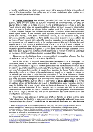 le monde, mais l'image du miroir, que vous voyez, où la gauche est droite et la droite est
gauche. Étant une surface, il ne reflète pas les choses précisément telles qu'elles sont,
mais en rend simplement une illusion.
La pleine conscience est estimée, peut-être pas sous ce nom mais pour ses
qualités, dans presque toutes les cultures anciennes et contemporaines. En effet, on
pourrait dire que notre vie et notre présence même ici ont toujours dépendu de la clarté de
l'esprit comme miroir et de sa capacité subtile à refléter, contenir, rencontrer et connaître
avec une grande fidélité les choses telles qu'elles sont. Par exemple, les premiers
hommes devaient évaluer des situations de manière correcte et instantanée quasiment
instant après instant. Â tout moment, cette aptitude pouvait faire la différence entre la
survie d'un individu, voire d'une communauté entière, et son extinction. Ainsi, toute
personne présente aujourd'hui sur Terre est la progéniture exclusive de générations de
survivants. L'esprit capable d'être attentif à ce qui se passait en temps réel et de saisir sur-
le-champ que ce qu'il savait être digne de confiance pouvait être suivi de faits disposait
indéniablement d'un avantage évolutionniste. Ceux dont le miroir était quelque peu
défectueux n'ont peut être pas pris les décisions qui assuraient leur survie suffisamment
longtemps pour transmettre leurs gênes. Il y avait donc un net avantage sélectif en faveur
des miroir clairs qui pouvait instantanément reconnaître et refléter de manière juste tous
les messages franchissant les portes des sens ayant trait à la survie.
Nous sommes les héritiers de ce processus sélectif en perpétuel affinage. Des être
miraculeux, en fait, si l'on se donne la peine d'y réfléchir.
Au fil des siècles, la capacité innée que nous possédons tous à développer une
conscience claire et une vision extrêmement affûtées a été explorée, cartographiée,
préservée, développée et aiguisée, non tant par les sociétés de chasseurs-cueilleurs de la
préhistoire, qui, malheureusement, sont aujourd'hui sur le point de disparaître, et avec elle
tout ce qu'elles savent du monde – à cause des « succès » du flux de l'histoire humaine,
tels que l'agriculture, la division et la spécialisation du travail, ou la montée en puissance
de technologies avancées -, mais dans les monastères ? Ces lieux délibérément isolés
sont apparus au début de l'Antiquité et ont enduré des millénaires de vicissitudes, tandis
que leurs occupants renonçaient aux préoccupations matérielles pour mieux consacrer
leur énergie tout entière à cultiver, affiner et approfondir la pleine conscience et la mettre
en pratique afin de sonder la nature de l'esprit et d'accéder ainsi à une réalisation pleine et
incarnée de l'être pleinement humain, et de se libérer de la prison de la détresse et de la
souffrance mentale habituelle. Â leur apogée, ces monastères ont été de véritables
laboratoires de recherches sur l'esprit, où les moines qui les peuplaient, et qui continuent
de le faire à ce jour, tenaient lieu à la fois de scientifiques et d'objet d'études dans ces
investigations continuelles.
Ces moines, ces religieux et parfois ces chefs de famille ont choisi comme étoile
Polaire l'exemple du Bouddha et ses enseignements. Le Bouddha est un être qui, pour
diverses raisons karmiques 14
, avait décidé de s'asseoir et de diriger son attention sur
14
Karma (en devanāgarī कर, de la racine KRI, signifie acte, action, rite)1 est un terme sanskrit utilisé dans plusieurs
religions orientales. Pour ces religions, la notion de karma désigne communément le cycle des causes et des
conséquences liées à l'existence des êtres sensibles. Il est la somme de ce qu'un individu a fait, est en train de faire ou
fera. Dans les religions ayant adopté les concepts de réincarnation ou de renaissance, les effets de ces actes karmiques
sont censés se répercuter sur les différentes vies d'un individu.
Le terme se transcrit également Kamma (depuis le pali), yè (en chinois classique 業 et simplifié 业), rinne gō (japonais),
las (en tibétain), et kan (birman).
La loi du karma est un concept central dans nombre de religions indiennes, telles que l'hindouisme, le sikhisme, le
bouddhisme ou le jaïnisme. Chaque être y est responsable de son karma, et donc de sa sortie du Sa sāraṃ . Les
premières références au karma auraient pour origine les Upani adṣ .
 