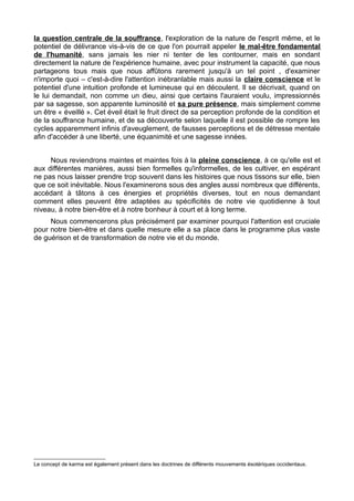 la question centrale de la souffrance, l'exploration de la nature de l'esprit même, et le
potentiel de délivrance vis-à-vis de ce que l'on pourrait appeler le mal-être fondamental
de l'humanité, sans jamais les nier ni tenter de les contourner, mais en sondant
directement la nature de l'expérience humaine, avec pour instrument la capacité, que nous
partageons tous mais que nous affûtons rarement jusqu'à un tel point , d'examiner
n'importe quoi – c'est-à-dire l'attention inébranlable mais aussi la claire conscience et le
potentiel d'une intuition profonde et lumineuse qui en découlent. Il se décrivait, quand on
le lui demandait, non comme un dieu, ainsi que certains l'auraient voulu, impressionnés
par sa sagesse, son apparente luminosité et sa pure présence, mais simplement comme
un être « éveillé ». Cet éveil était le fruit direct de sa perception profonde de la condition et
de la souffrance humaine, et de sa découverte selon laquelle il est possible de rompre les
cycles apparemment infinis d'aveuglement, de fausses perceptions et de détresse mentale
afin d'accéder à une liberté, une équanimité et une sagesse innées.
Nous reviendrons maintes et maintes fois à la pleine conscience, à ce qu'elle est et
aux différentes manières, aussi bien formelles qu'informelles, de les cultiver, en espérant
ne pas nous laisser prendre trop souvent dans les histoires que nous tissons sur elle, bien
que ce soit inévitable. Nous l'examinerons sous des angles aussi nombreux que différents,
accédant à tâtons à ces énergies et propriétés diverses, tout en nous demandant
comment elles peuvent être adaptées au spécificités de notre vie quotidienne à tout
niveau, à notre bien-être et à notre bonheur à court et à long terme.
Nous commencerons plus précisément par examiner pourquoi l'attention est cruciale
pour notre bien-être et dans quelle mesure elle a sa place dans le programme plus vaste
de guérison et de transformation de notre vie et du monde.
Le concept de karma est également présent dans les doctrines de différents mouvements ésotériques occidentaux.
 