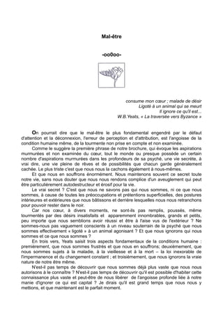Mal-être
-oo0oo-
consume mon cœur ; malade de désir
Ligoté à un animal qui se meurt
Il ignore ce qu'il est...
W.B.Yeats, « La traversée vers Byzance »
On pourrait dire que le mal-être le plus fondamental engendré par le défaut
d'attention et la déconnexion, l'erreur de perception et d'attribution, est l'angoisse de la
condition humaine même, de la tourmente non prise en compte et non examinée.
Comme le suggère la première phrase de notre brochure, qui évoque les aspirations
murmurées et non examinée du cœur, tout le monde ou presque possède un certain
nombre d'aspirations murmurées dans les profondeurs de sa psyché, une vie secrète, à
vrai dire, une vie pleine de rêves et de possibilités que chacun garde généralement
cachée. Le plus triste c'est que nous nous la cachons également à nous-mêmes.
Et que nous en souffrons énormément. Nous maintenons souvent ce secret toute
notre vie, sans nous douter que nous nous rendons complice d'un aveuglement qui peut
être particulièrement autodestructeur et érosif pour la vie.
Le vrai secret ? C'est que nous ne savons pas qui nous sommes, ni ce que nous
sommes, à cause de toutes les préoccupations et prétentions superficielles, des postures
intérieures et extérieures que nous bâtissons et derrière lesquelles nous nous retranchons
pour pouvoir rester dans le noir.
Car nos cœur, à divers moments, ne sont-ils pas remplis, poussés, même
tourmentés par des désirs insatisfaits et apparemment innombrables, grands et petits,
peu importe que nous semblions avoir réussi et être à l'aise vus de l'extérieur ? Ne
sommes-nous pas vaguement conscients à un niveau souterrain de la psyché que nous
sommes effectivement « ligoté » à un animal agonisant ? Et que nous ignorons qui nous
sommes et ce que nous sommes ?
En trois vers, Yeats saisit trois aspects fondamentaux de la conditions humaine :
premièrement, que nous sommes frustrés et que nous en souffrons; deuxièmement, que
nous sommes sujets à la maladie, à la vieillesse et à la mort – la loi inexorable de
l'impermanence et du changement constant ; et troisièmement, que nous ignorons la vraie
nature de notre être même.
N'est-il pas temps de découvrir que nous sommes déjà plus vaste que nous nous
autorisons à le connaître ? N'est-il pas temps de découvrir qu'il est possible d'habiter cette
connaissance plus vaste et peut-être de nous libérer de l'angoisse profonde liée à notre
manie d'ignorer ce qui est capital ? Je dirais qu'il est grand temps que nous nous y
mettions, et que maintenant est le parfait moment.
 