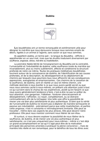 Dukkha
-oo0oo-
Les bouddhistes ont un terme remarquable et extrêmement utile pour
désigner le mal-être que nous éprouvons lorsque nous sommes emplis de
désirs, ligotés à un animal à l'agonie, sans savoir ce que nous sommes.
Ils appellent dukkha, un terme pali – la langue du Bouddha – difficile à
appréhender en un seul mot, mais que les érudits traduisent diversement par
souffrance, angoisse, stress, mal-être ou insatisfaction.
La première Noble-Vérité de l'enseignement du Bouddha est la centralité,
l'universalité et l'inévitabilité de dukkha, cette souffrance innée du mal-être qui
invariablement, plus ou moins subtilement, affecte et conditionne la structure
profonde de notre vie même. Toutes les pratiques méditatives bouddhistes
tournent autour de la connaissance de dukkha, de l'identification de ses causes
profondes, et de la description, du développement et du déploiement de
chemins par lesquels nous pourrions tous nous affranchir de ses conséquences
oppressives, aveuglantes et emprisonnantes.. Ces chemins de la cessation de
la souffrance, de dukkha, sont en réalité un seul et même chemin, une
méthode destinée à nous éveiller à ce que nous avons gardé secret ou que
nous nous sommes caché à nous-mêmes, en prêtant une attention juste à tout
ce qui survient dans le champ de nos expériences, plutôt qu'en faisant ce que
nous avons généralement tendance à faire, c'est-à-dire ne pas lui prêter du
tout attention, s'en gargariser, l'idéaliser, l'endurer silencieusement et
désespérément, l'affronter, s'y noyer, complètement, ou se distraire
continuellement afin de lui échapper. Une telle voie offre la possibilité de
mener une vie bien plus satisfaisante et plus authentique. Si bien que la vérité
de l'universalité de dukkha ne revient pas à déplorer de manière larmoyante et
passive son inévitabilité – précisément parce que cette insatisfaction, et parfois
cette angoisse, n'est ni constante ni intrinsèquement limitante. Elle peut se
travailler , même dans ses aspects les plus atroces. Elle peut devenir notre
professeur. Elle peut nous montrer comment nous libérer de son étau.
Et surtout, si nous devons explorer la possibilité de nous libérer de la
souffrance, de dukkha, et de mener une vie plus authentique et plus
satisfaisante, ce n’est pas uniquement pour nous-mêmes – même si c’est déjà
un grand accomplissement en soi qu’il s’agit peut être de la motivation
principale des personnes amenées à pratiquer la pleine conscience -, mais de
manière très réelle et non romantique, pour le bénéfice de tous les êtres avec
 