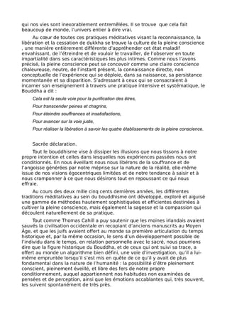 qui nos vies sont inexorablement entremêlées. Il se trouve que cela fait
beaucoup de monde, l’univers entier à dire vrai.
Au cœur de toutes ces pratiques méditatives visant la reconnaissance, la
libération et la cessation de dukkha se trouve la culture de la pleine conscience
, une manière entièrement différente d’appréhender cet état maladif
envahissant, de l’étreindre et de vouloir le travailler, de l’observer en toute
impartialité dans ses caractéristiques les plus intimes. Comme nous l’avons
précisé, la pleine conscience peut se concevoir comme une claire conscience
chaleureuse, neutre, de l’instant présent, la connaissance directe, non
conceptuelle de l’expérience qui se déploie, dans sa naissance, sa persistance
momentanée et sa disparition. S’adressant à ceux qui se consacraient à
incarner son enseignement à travers une pratique intensive et systématique, le
Bouddha a dit :
Cela est la seule voie pour la purification des êtres,
Pour transcender peines et chagrins,
Pour éteindre souffrances et insatisfactions,
Pour avancer sur la voie juste,
Pour réaliser la libération à savoir les quatre établissements de la pleine conscience.
Sacrée déclaration.
Tout le bouddhisme vise à dissiper les illusions que nous tissons à notre
propre intention et celles dans lesquelles nos expériences passées nous ont
conditionnés. En nous éveillant nous nous libérons de la souffrance et de
l’angoisse générées par notre méprise sur la nature de la réalité, elle-même
issue de nos visions égocentriques limitées et de notre tendance à saisir et à
nous cramponner à ce que nous désirons tout en repoussant ce qui nous
effraie.
Au cours des deux mille cinq cents dernières années, les différentes
traditions méditatives au sein du bouddhisme ont développé, exploré et aiguisé
une gamme de méthodes hautement sophistiquées et efficientes destinées à
cultiver la pleine conscience, mais également la sagesse et la compassion qui
découlent naturellement de sa pratique.
Tout comme Thomas Cahill a puy soutenir que les moines irlandais avaient
sauvés la civilisation occidentale en recopiant d’anciens manuscrits au Moyen
Âge, et que les juifs avaient offert au monde sa première articulation du temps
historique et, par la même occasion, le sens d’un développement possible de
l’individu dans le temps, en relation personnelle avec le sacré, nous pourrions
dire que la figure historique du Bouddha, et de ceux qui ont suivi sa trace, a
offert au monde un algorithme bien défini, une voie d’investigation, qu’il a lui-
même empruntée lorsqu’il s’est mis en quête de ce qu’il y avait de plus
fondamental dans la nature de l’humanité : la possibilité d’être pleinement
conscient, pleinement éveillé, et libre des fers de notre propre
conditionnement, auquel appartiennent nos habitudes non examinées de
pensées et de perception, ainsi que les émotions accablantes qui, très souvent,
les suivent spontanément de très près.
 