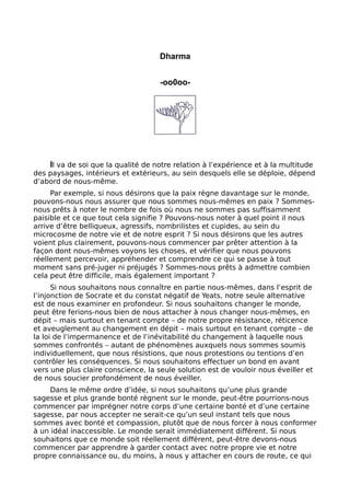 Dharma
-oo0oo-
Il va de soi que la qualité de notre relation à l’expérience et à la multitude
des paysages, intérieurs et extérieurs, au sein desquels elle se déploie, dépend
d’abord de nous-même.
Par exemple, si nous désirons que la paix règne davantage sur le monde,
pouvons-nous nous assurer que nous sommes nous-mêmes en paix ? Sommes-
nous prêts à noter le nombre de fois où nous ne sommes pas suffisamment
paisible et ce que tout cela signifie ? Pouvons-nous noter à quel point il nous
arrive d’être belliqueux, agressifs, nombrilistes et cupides, au sein du
microcosme de notre vie et de notre esprit ? Si nous désirons que les autres
voient plus clairement, pouvons-nous commencer par prêter attention à la
façon dont nous-mêmes voyons les choses, et vérifier que nous pouvons
réellement percevoir, appréhender et comprendre ce qui se passe à tout
moment sans pré-juger ni préjugés ? Sommes-nous prêts à admettre combien
cela peut être difficile, mais également important ?
Si nous souhaitons nous connaître en partie nous-mêmes, dans l’esprit de
l’injonction de Socrate et du constat négatif de Yeats, notre seule alternative
est de nous examiner en profondeur. Si nous souhaitons changer le monde,
peut être ferions-nous bien de nous attacher à nous changer nous-mêmes, en
dépit – mais surtout en tenant compte – de notre propre résistance, réticence
et aveuglement au changement en dépit – mais surtout en tenant compte – de
la loi de l’impermanence et de l’inévitabilité du changement à laquelle nous
sommes confrontés – autant de phénomènes auxquels nous sommes soumis
individuellement, que nous résistions, que nous protestions ou tentions d’en
contrôler les conséquences. Si nous souhaitons effectuer un bond en avant
vers une plus claire conscience, la seule solution est de vouloir nous éveiller et
de nous soucier profondément de nous éveiller.
Dans le même ordre d’idée, si nous souhaitons qu’une plus grande
sagesse et plus grande bonté règnent sur le monde, peut-être pourrions-nous
commencer par imprégner notre corps d’une certaine bonté et d’une certaine
sagesse, par nous accepter ne serait-ce qu’un seul instant tels que nous
sommes avec bonté et compassion, plutôt que de nous forcer à nous conformer
à un idéal inaccessible. Le monde serait immédiatement différent. Si nous
souhaitons que ce monde soit réellement différent, peut-être devons-nous
commencer par apprendre à garder contact avec notre propre vie et notre
propre connaissance ou, du moins, à nous y attacher en cours de route, ce qui
 