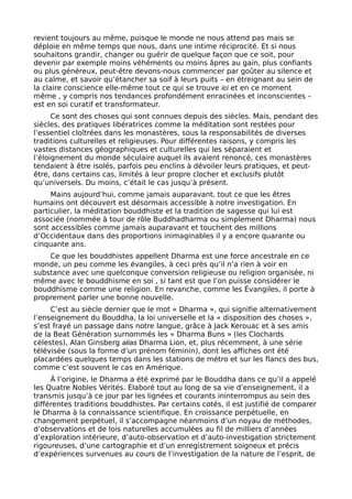 revient toujours au même, puisque le monde ne nous attend pas mais se
déploie en même temps que nous, dans une intime réciprocité. Et si nous
souhaitons grandir, changer ou guérir de quelque façon que ce soit, pour
devenir par exemple moins véhéments ou moins âpres au gain, plus confiants
ou plus généreux, peut-être devons-nous commencer par goûter au silence et
au calme, et savoir qu’étancher sa soif à leurs puits – en étreignant au sein de
la claire conscience elle-même tout ce qui se trouve ici et en ce moment
même , y compris nos tendances profondément enracinées et inconscientes –
est en soi curatif et transformateur.
Ce sont des choses qui sont connues depuis des siècles. Mais, pendant des
siècles, des pratiques libératrices comme la méditation sont restées pour
l’essentiel cloîtrées dans les monastères, sous la responsabilités de diverses
traditions culturelles et religieuses. Pour différentes raisons, y compris les
vastes distances géographiques et culturelles qui les séparaient et
l’éloignement du monde séculaire auquel ils avaient renoncé, ces monastères
tendaient à être isolés, parfois peu enclins à dévoiler leurs pratiques, et peut-
être, dans certains cas, limités à leur propre clocher et exclusifs plutôt
qu’universels. Du moins, c’était le cas jusqu’à présent.
Mains aujourd’hui, comme jamais auparavant, tout ce que les êtres
humains ont découvert est désormais accessible à notre investigation. En
particulier, la méditation bouddhiste et la tradition de sagesse qui lui est
associée (nommée à tour de rôle Buddhadharma ou simplement Dharma) nous
sont accessibles comme jamais auparavant et touchent des millions
d’Occidentaux dans des proportions inimaginables il y a encore quarante ou
cinquante ans.
Ce que les bouddhistes appellent Dharma est une force ancestrale en ce
monde, un peu comme les évangiles, à ceci près qu’il n’a rien à voir en
substance avec une quelconque conversion religieuse ou religion organisée, ni
même avec le bouddhisme en soi , si tant est que l’on puisse considérer le
bouddhisme comme une religion. En revanche, comme les Évangiles, il porte à
proprement parler une bonne nouvelle.
C’est au siècle dernier que le mot « Dharma », qui signifie alternativement
l’enseignement du Bouddha, la loi universelle et la « disposition des choses »,
s’est frayé un passage dans notre langue, grâce à Jack Kerouac et à ses amis
de la Beat Génération surnommés les « Dharma Buns » (les Clochards
célestes), Alan Ginsberg alias Dharma Lion, et, plus récemment, à une série
télévisée (sous la forme d’un prénom féminin), dont les affiches ont été
placardées quelques temps dans les stations de métro et sur les flancs des bus,
comme c’est souvent le cas en Amérique.
Â l’origine, le Dharma a été exprimé par le Bouddha dans ce qu’il a appelé
les Quatre Nobles Vérités. Élaboré tout au long de sa vie d’enseignement, il a
transmis jusqu’à ce jour par les lignées et courants ininterrompus au sein des
différentes traditions bouddhistes. Par certains cotés, il est justifié de comparer
le Dharma à la connaissance scientifique. En croissance perpétuelle, en
changement perpétuel, il s’accompagne néanmoins d’un noyau de méthodes,
d’observations et de lois naturelles accumulées au fil de milliers d’années
d’exploration intérieure, d’auto-observation et d’auto-investigation strictement
rigoureuses, d’une cartographie et d’un enregistrement soigneux et précis
d’expériences survenues au cours de l’investigation de la nature de l’esprit, de
 