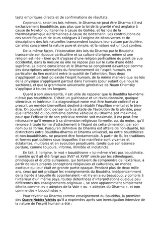 tests empiriques directs et de confirmations de résultats.
Cependant, selon les lois mêmes, le Dharma ne peut être Dharma s’il est
exclusivement bouddhiste, pas plus que la loi de la gravité n’est anglaise à
cause de Newton ou italienne à cause de Galilée, et les lois de la
thermodynamique autrichiennes à cause de Boltzmann. Les contributions de
ces scientifiques et de leurs collègues à l’origine de découvertes et de
descriptions des lois naturelles transcendent toujours leur culture particulière,
car elles concernent la nature pure et simple, et la nature est un tout continu.
De la même façon, l’élaboration des lois du Dharma par le Bouddha
transcende son époque particulière et sa culture d’origine, même si une
religion est née – bien qu’il s’agisse d’une religion particulière du point de vue
occidental, dans la mesure où elle ne repose pas sur le culte d’une déité
suprême. La pleine conscience et le Dharma se conçoivent davantage comme
des descriptions universelles du fonctionnement de l’esprit humain, en
particulier du lien existant entre la qualité de l’attention. Tous deux
s’appliquent partout où existe l’esprit humain, de la même manière que les lois
de la physique s’appliquent partout dans l’univers (pour autant que nous le
sachions), et que la grammaire universelle générative de Noam Chomsky
s’applique à toutes les langues.
Quant à son universalité, il est utile de rappeler que le Bouddha lui-même
n’était pas bouddhiste. C’était un guérisseur et un révolutionnaire, quoique
silencieux et intérieur. Il a diagnostiqué notre mal-être humain collectif et a
prescrit un remède bienveillant destiné à rétablir l’équilibre mental et le bien-
être. On pourrait donc penser qu’à ce stade de l’évolution de la planète, pour
que l’efficacité du bouddhisme comme véhicule du Dharma soit maximale,
pour que l’efficacité de son précieux remède soit maximale, il est peut-être
nécessaire qu’il renonce à sa dimension religieuse formelle, ou, du moins, qu’il
renonce à toute forme d’attachement à l’égard de cette dimension, par son
nom ou sa forme. Puisqu’en définitive de Dharma est affaire de non-dualité, les
distinctions entre Bouddha-dharma et Dharma universel, ou entre bouddhistes
et non-bouddhistes, ne peuvent être fondamentale. Â partir de là, les traditions
et formes particulières sous lesquelles il se manifeste sont vivantes et
éclatantes, multiples et en évolution perpétuelle, tandis que son essence
perdure, comme toujours, informe, illimitée et indistincte.
En fait, à l’origine, le mot « bouddhisme » lui-même n’est pas bouddhiste.
Il semble qu’il ait été forgé aux XVII° et XVIII° siècle par les ethnologues,
philologues et érudits européens, qui tentaient de comprendre de l’extérieur, à
partir de leurs propres conceptions religieuses et culturelles, un monde
exotique qui leur était en grande partie opaque. Pendant plus de deux mille
ans, ceux qui ont pratiqué les enseignements du Bouddha, indépendamment
de la lignée à laquelle ils appartenaient – et il y en a eu beaucoup, y compris à
l’intérieur d’un même pays, toutes détentrices d’interprétations quelque peu
différentes des enseignements originaux -, se sont apparemment simplement
décrits comme les « adeptes de la Voie » ou « adeptes du Dharma », et non
comme des « bouddhistes ».
Pour revenir au Dharma comme enseignement du Bouddha, la première
des Quatre Nobles Vérités qu’il a exprimées après son investigation intensive de
la nature de l’esprit humain a été :
 