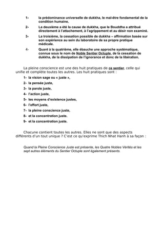 1- la prédominance universelle de dukkha, le mal-être fondamental de la
condition humaine.
2- La deuxième a été la cause de dukkha, que le Bouddha a attribué
directement à l’attachement, à l’agrippement et au désir non examiné.
3- La troisième, la cessation possible de dukkha – affirmation basée sur
son expérience au sein du laboratoire de sa propre pratique
médicale.
4- Quant à la quatrième, elle ébauche une approche systématique,
connue sous le nom de Noble Sentier Octuple, de la cessation de
dukkha, de la dissipation de l’ignorance et donc de la libération.
La pleine conscience est une des huit pratiques de ce sentier, celle qui
unifie et complète toutes les autres. Les huit pratiques sont :
1- la vision sage ou « juste »,
2- la pensée juste,
3- la parole juste,
4- l’action juste,
5- les moyens d’existence justes,
6- l’effort juste,
7- la pleine conscience juste,
8- et la concentration juste.
9- et la concentration juste.
Chacune contient toutes les autres. Elles ne sont que des aspects
différents d’un tout unique ? C’est ce qu’exprime Thich Nhat Hanh à sa façon :
Quand la Pleine Conscience Juste est présente, les Quatre Nobles Vérités et les
sept autres éléments du Sentier Octuple sont également présents.
 