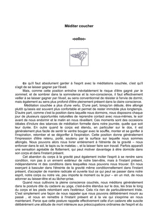 Méditer coucher
-oo0oo-
ce qu'il faut absolument garder à l'esprit avec la méditations couchée, c'est qu'il
s'agit de se laisser gagner par l'éveil.
Mais, comme cette position entraîne inévitablement le risque d'être gagné par le
sommeil, et de sombrer dans la somnolence et la non-conscience, il faut effectivement
veiller à se laisser gagner par l'éveil, au sens conventionnel de résister à l'envie de dormir,
mais également au sens plus profond d'être pleinement présent dans la claire conscience.
Méditation couchée a plus d'une vertu. D'une part, lorsqu'on débute, être allongé
plutôt qu'assis est souvent plus confortable et permet de rester immobile plus longtemps.
D'autre part, comme c'est la position dans laquelle nous dormons, nous disposons chaque
jour de plusieurs opportunités naturelles de reprendre contact avec nous-mêmes, le soir
avant de nous endormir et le matin en nous réveillant. Ces moments sont des occasions
idéales d'inclure des séances de méditation formelle dans notre journée, quelle que soit
leur durée. En outre quand le corps est étendu, en particulier sur le dos, il est
généralement plus facile de sentir le ventre bouger avec le souffle, monter et se gonfler à
l'inspiration, retomber et se dégonfler à l'expiration. Cette position donne généralement
l'impression d'être retenu, porté, soutenu par la surface sur laquelle nous sommes
allongés. Nous pouvons alors nous livrer entièrement à l'étreinte de la gravité – nous
enfoncer dans le sol, le tapis ou le matelas -, et la laisser faire son travail. Parfois apparaît
une sensation agréable de flottement, qui peut motiver davantage à élire domicile dans
son corps et dans l'instant présent.
Cet abandon du corps à la gravité peut également inciter l'esprit à se rendre sans
condition, non pas à un ennemi extérieur de notre bien-être, mais à l'instant présent,
indépendamme nt des conditions dans lesquelles nous pouvons nous trouver. En nous
exerçant à basculer dans l'étreinte de la gravité même conditionnellement dans l'instant
présent, d'accepter de manière radicale et ouverte tout ce qui peut se passer dans notre
esprit, notre corps ou notre vie, peu importe le moment ou le jour – en un mot, de nous
adonner au laisser-être et au lâcher-prise.
Quand nous cultivons la pleine conscience couchés, nous méditons généralement
dans la posture dite du cadavre au yoga, c'est-à-dire étendus sur le dos, les bras le long
du corps et les pieds retombant vers l'extérieur. Cela n'a rien de particulièrement triste.
C'est simplement une façon de nous rappeler que nous pouvons délibérément mourir au
passé , et nous en remettre à l'instant présent et à la vie qui s'exprime en nous
maintenant. Parce que cette posture rappelle effectivement celle d'un cadavre elle suscite
délibérément une attitude de mort intérieure aux préoccupations ordinaires de l'esprit et du
 