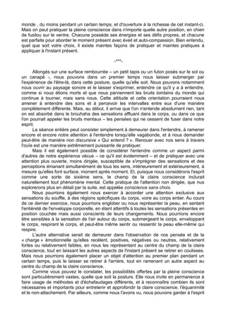 monde , du moins pendant un certain temps, et d'ouverture à la richesse de cet instant-ci.
Mais on peut pratiquer la pleine conscience dans n'importe quelle autre position, en chien
de fusilou sur le ventre. Chacune possède ses énergies et ses défis propres, et chacune
est parfaite pour aborder le moment présent avec éveil et auto-compassion. Bien entendu,
quel que soit votre choix, il existe maintes façons de pratiquer et maintes pratiques à
appliquer à l'instant présent.
-***-
Allongés sur une surface rembourrée – un petit tapis ou un futon posés sur le sol ou
un canapé -, nous pouvons dans un premier temps nous laisser submerger par
l'expérience de l'être-là, dans cette posture, quelle qu'elle soit. Nous pouvons notamment
nous ouvrir au paysage sonore et le laisser s'exprimer, entendre ce qu'il y a à entendre,
comme si nous étions morts et que nous parviennent les bruits lointains du monde qui
continue à tourner, mais sans nous. Cette attitude et cette orientation pourraient nous
amener à entendre des sons et à percevoir les intervalles entre eux d'une manière
complètement différente. Mais, au début, il arrive que l'on n'entende absolument rien, tant
on est absorbé dans le brouhaha des sensations affluant dans le corps, ou dans ce que
l'on pourrait appeler les bruits mentaux – les pensées qui ne cessent de fuser dans notre
esprit.
La séance entière peut consister simplement à demeurer dans l'entendre, à ramener
encore et encore notre attention à l'entendre lorsqu'elle vagabonde, et à nous demander
peut-être de manière non discursive « Qui entend ? ». Renouer avec nos sens à travers
l'ouïe est une manière extrêmement puissante de pratiquer.
Mais il est également possible de considérer l'entendre comme un aspect parmi
d'autres de notre expérience vécue – ce qu'il est évidemment – et de pratiquer avec une
attention plus ouverte, moins dirigée, susceptible de s'imprégner des sensations et des
perceptions émanant simultanément de tous les sens, intérieurement et extérieurement, à
mesure qu'elles font surface, moment après moment. Et, puisque nous considérons l'esprit
comme une sorte de sixième sens, le champ de la claire conscience inclurait
naturellement tout phénomène mental. Cette pratique de l'attention non dirigée, que nus
explorerons plus en détail par la suite, est appelée conscience sans choix.
Nous pourrions également nous exercer à accorder une attention exclusive aux
sensations du souffle, à des régions spécifiques du corps, voire au corps entier. Au cours
de ce dernier exercice, nous pourrions englober ou nous représenter la peau, en sentant
l'entièreté de l'enveloppe corporelle, en étant attentifs à toutes les sensations présentes en
position couchée mais aussi conscients de leurs changements. Nous pourrions encore
être sensibles à la sensation de l'air autour du corps, submergeant le corps, enveloppant
le corps, respirant le corps, et peut-être même sentir ou ressentir la peau elle-même qui
respire.
L'autre alternative serait de demeurer dans l'observation de nos pensée et de la
« charge » émotionnelle qu'elles recèlent, positives, négatives ou neutres, relativement
fortes ou relativement faibles, en nous les représentant au centre du champ de la claire
conscience, tout en laissant les autres aspects de l'instant présent se retirer en coulisses.
Mais nous pourrions également placer un objet d'attention au premier plan pendant un
certain temps, puis le laisser se retirer à l'arrière, tout en ramenant un autre aspect au
centre du champ de la claire conscience.
Comme vous pouvez le constater, les possibilités offertes par la pleine conscience
sont particulièrement vastes, quelle que soit la posture. Elle nous invite en permanence à
faire usage de méthodes et d'échafaudages différents, et à reconnaître combien ils sont
nécessaires et importants pour entretenir et approfondir la claire conscience, l'équanimité
et le non-attachement. Par ailleurs, comme nous l'avons vu, nous pouvons garder à l'esprit
 