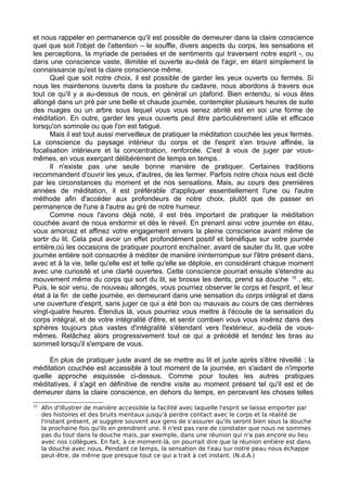 et nous rappeler en permanence qu'il est possible de demeurer dans la claire conscience
quel que soit l'objet de l'attention – le souffle, divers aspects du corps, les sensations et
les perceptions, la myriade de pensées et de sentiments qui traversent notre esprit -, ou
dans une conscience vaste, illimitée et ouverte au-delà de l'agir, en étant simplement la
connaissance qu'est la claire conscience même.
Quel que soit notre choix, il est possible de garder les yeux ouverts ou fermés. Si
nous les maintenons ouverts dans la posture du cadavre, nous abordons à travers eux
tout ce qu'il y a au-dessus de nous, en général un plafond. Bien entendu, si vous êtes
allongé dans un pré par une belle et chaude journée, contempler plusieurs heures de suite
des nuages ou un arbre sous lequel vous vous seriez abrité est en soi une forme de
méditation. En outre, garder les yeux ouverts peut être particulièrement utile et efficace
lorsqu'on somnole ou que l'on est fatigué.
Mais il est tout aussi merveilleux de pratiquer la méditation couchée les yeux fermés.
La conscience du paysage intérieur du corps et de l'esprit s'en trouve affinée, la
focalisation intérieure et la concentration, renforcée. C'est à vous de juger par vous-
mêmes, en vous exerçant délibérément de temps en temps.
Il n'existe pas une seule bonne manière de pratiquer. Certaines traditions
recommandent d'ouvrir les yeux, d'autres, de les fermer. Parfois notre choix nous est dicté
par les circonstances du moment et de nos sensations. Mais, au cours des premières
années de méditation, il est préférable d'appliquer essentiellement l'une ou l'autre
méthode afin d'accéder aux profondeurs de notre choix, plutôt que de passer en
permanence de l'une à l'autre au gré de notre humeur.
Comme nous l'avons déjà noté, il est très important de pratiquer la méditation
couchée avant de nous endormir et dès le réveil. En prenant ainsi votre journée en étau,
vous amorcez et affinez votre engagement envers la pleine conscience avant même de
sortir du lit. Cela peut avoir un effet profondément positif et bénéfique sur votre journée
entière,où les occasions de pratiquer pourront enchaîner, avant de sauter du lit, que votre
journée entière soit consacrée à méditer de manière ininterrompue sur l'être présent dans,
avec et à la vie, telle qu'elle est et telle qu'elle se déploie, en considérant chaque moment
avec une curiosité et une clarté ouvertes. Cette conscience pourrait ensuite s'étendre au
mouvement même du corps qui sort du lit, se brosse les dents, prend sa douche 15
, etc.
Puis, le soir venu, de nouveau allongés, vous pourriez observer le corps et l'esprit, et leur
état à la fin de cette journée, en demeurant dans une sensation du corps intégral et dans
une ouverture d'esprit, sans juger ce qui a été bon ou mauvais au cours de ces dernières
vingt-quatre heures. Étendus là, vous pourriez vous mettre à l'écoute de la sensation du
corps intégral, et de votre intégralité d'être, et sentir combien vous vous insérez dans des
sphères toujours plus vastes d'intégralité s'étendant vers l'extérieur, au-delà de vous-
mêmes. Relâchez alors progressivement tout ce qui a précédé et tendez les bras au
sommeil lorsqu'il s'empare de vous.
En plus de pratiquer juste avant de se mettre au lit et juste après s'être réveillé ; la
méditation couchée est accessible à tout moment de la journée, en s'aidant de n'importe
quelle approche esquissée ci-dessus. Comme pour toutes les autres pratiques
méditatives, il s'agit en définitive de rendre visite au moment présent tel qu'il est et de
demeurer dans la claire conscience, en dehors du temps, en percevant les choses telles
15
Afin d'illustrer de manière accessible la facilité avec laquelle l'esprit se laisse emporter par
des histoires et des bruits mentaux jusqu'à perdre contact avec le corps et la réalité de
l'instant présent, je suggère souvent aux gens de s'assurer qu'ils seront bien sous la douche
la prochaine fois qu'ils en prendront une. Il n'est pas rare de constater que nous ne sommes
pas du tout dans la douche mais, par exemple, dans une réunion qui n'a pas encore eu lieu
avec nos collègues. En fait, à ce moment-là, on pourrait dire que la réunion entière est dans
la douche avec nous. Pendant ce temps, la sensation de l'eau sur notre peau nous échappe
peut-être, de même que presque tout ce qui a trait à cet instant. (N.d.A.)
 