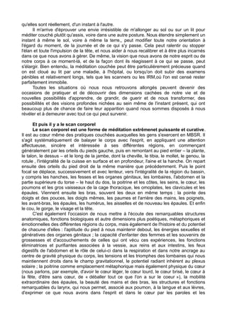 qu'elles sont réellement, d'un instant à l'autre.
Il m'arrive d'éprouver une envie irrésistible de m'allonger au sol ou sur un lit pour
méditer couché plutôt qu'assis, voire dans une autre posture. Nous étendre simplement un
instant à même le sol, voire à même la terre,, peut modifier toute notre orientation à
l'égard du moment, de la journée et de ce qui s'y passe. Cela peut ralentir ou stopper
l'élan et toute l'impulsion de la tête, et nous aider à nous recalibrer et à être plus incarnés
dans ce que nous avons à gérer. De même, la vision que nous avons de notre esprit ou de
notre corps à ce moment-là, et de la façon dont ils réagissent à ce qui se passe, peut
s'élargir. Bien entendu, la méditation couchée peut être particulièrement précieuse quand
on est cloué au lit par une maladie, à l'hôpital, ou lorsqu'on doit subir des examens
pénibles et relativement longs, tels que les scanners ou les IRM,où l'on est censé rester
parfaitement immobile.
Toutes les situations où nous nous retrouvons allongés peuvent devenir des
occasions de pratiquer et de découvrir des dimensions cachées de notre vie et de
nouvelles possibilités d'apprendre, de grandir, de guerir et de nous transformer, des
possibilités et des visions profondes nichées au sein même de l'instant présent, qui ont
beaucoup plus de chance de faire leur apparition quand nous sommes disposés à nous
révéler et à demeurer avec tout ce qui peut survenir.
Et puis il y a le scan corporel
Le scan corporel est une forme de méditation extrêmenet puissante et curative.
Il est au cœur même des pratiques couchées auxquelles les gens s'exercent en MBSR. Il
s'agit systématiquement de balayer le corps avec l'esprit, en appliquant une attention
affectueuse, sincère et intéressée à ses différentes régions, en commençant
généralement par les orteils du pieds gauche, puis en remontant au pied entier – la plante,
le talon, le dessus – et le long de la jambe, dont la cheville, le tibia, le mollet, le genou, la
rotule , l'intégralité de la cuisse en surface et en profondeur, l'aine et la hanche. On repart
ensuite des orteils du pied droit de la même manière que précédemment. Puis le point
focal se déplace, successivement et avec lenteur, vers l'intégralité de la région du bassin,
y compris les hanches, les fesses et les organes génitaux, les lombaires, l'abdomen et la
partie supérieure du torse – le haut du dos, la poitrine et les côtes, les seins, le cœur, les
poumons et les gros vaisseaux de la cage thoracique, les omoplates, les clavicules et les
épaules. Viennent ensuite les bras, souvent les deux en même temps : la pointe des
doigts et des pouces, les doigts mêmes, les paumes et l'arrière des mains, les poignets,
les avant-bras, les épaules, les humérus, les aisselles et de nouveau les épaules. Et enfin
le cou, le gorge, le visage et la tête.
C'est également l'occasion de nous mettre à l'écoute des remarquables structures
anatomiques, fonctions biologiques et autre dimensions plus poétiques, métaphoriques et
émotionnelles des différentes régions du corps, mais également de l'histoire et du potentiel
de chacune d'elles : l'aptitude du pied à nous maintenir debout, les énergies sexuelles et
génératives des organes génitaux ; la capacité d'enfanter des femmes et les souvenirs de
grossesses et d'accouchements de celles qui ont vécu ces expériences, les fonctions
éliminatrices et purifiantes associées à la vessie, aux reins et aux intestins, les feux
digestifs de l'abdomen et le rôle de celui-ci dans la respiration et dans notre ancrage au
centre de gravité physique du corps, les tensions et les triomphes des lombaires qui nous
maintiennent droits dans le champ gravitationnel, le potentiel radiant inhérent au plexus
solaire ; la poitrine comme emplacement métaphorique mais également physique du cœur
(nous parlons, par exemple, d'avoir le cœur léger, le cœur lourd, le cœur brisé, le cœur à
la fête, d'être sans cœur, de « déballer tout ce que l'on a sur le coeur »), la mobilité
extraordinaire des épaules, la beauté des mains et des bras, les structures et fonctions
remarquables du larynx, qui nous permet, associé aux poumon, à la langue et aux lèvres,
d'exprimer ce que nous avons dans l'esprit et dans le cœur par les paroles et les
 