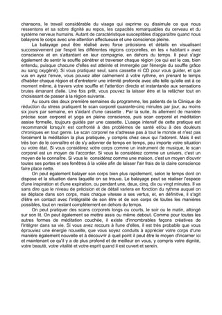 chansons, le travail considérable du visage qui exprime ou dissimule ce que nous
ressentons et sa sobre dignité au repos, les capacités remarquables du cerveau et du
système nerveux humains. Autant de caractéristique susceptibles d'apparaître quand nous
balayons le corps avec une attention affectueuse et une conscience pleine.
La balayage peut être réalisé avec force précisions et détails en visualisant
successivement par l'esprit les différentes régions corporelles, en les « habitant » avec
conscience et en s'attardant en leur compagnie, en dehors du temps. Il peut s'agir
également de sentir le souffle pénétrer et traverser chaque région (ce qui est le cas, bien
entendu, puisque chacune d'elles est atteinte et immergée par l'énergie du souffle grâce
au sang oxygèné). Si vous pratiquez seul, sans cassette ni CD pour vous guider, et que
vus en ayez l'envie, vous pouvez aller calmement à votre rythme, en prenant le temps
d'habiter chaque région et d'entretenir une intimité profonde avec elle telle qu'elle est à ce
moment même, à travers votre souffle et l'attention directe et instantanée aux sensations
brutes émanant d'elle. Une fois prêt, vous pouvez la laisser être et la relâcher tout en
choisissant de passer à la région suivante.
Au cours des deux première semaines du programme, les patients de la Clinique de
réduction du stress pratiquent le scan corporel quarante-cinq minutes par jour, au moins
six jours par semaine, en s'aidant d'une cassette . Par la suite, ils alternent de manière
précise scan corporel et yoga en pleine conscience, puis scan corporel et méditation
assise formelle, toujours guidés par une cassette. L'usage intensif de cette pratique est
recommandé lorsqu'n est confronté à des problèmes de santé et/ou à des douleurs
chroniques en tout genre. Le scan corporel ne s'adresse pas à tout le monde et n'est pas
forcément la méditation la plus pratiquée, y compris chez ceux qui l'adorent. Mais il est
très bon de le connaître et de s'y adonner de temps en temps, peu importe votre situation
ou votre état. Si vous considérez votre corps comme un instrument de musique, le scan
corporel est un moyen de l'accorder. Si vous le considérez comme un univers, c'est un
moyen de le connaître. Si vous le considérez comme une maison, c'est un moyen d'ouvrir
toutes ses portes et ses fenêtres à la volée afin de laisser l'air frais de la claire conscience
faire place nette.
On peut également balayer son corps bien plus rapidement, selon le temps dont on
dispose et la situation dans laquelle on se trouve. Le balayage peut se réaliser l'espace
d'une inspiration et d'une expiration, ou pendant une, deux, cinq, dix ou vingt minutes. Il va
sans dire que le niveau de précision et de détail variera en fonction du rythme auquel on
se déplace dans son corps, mais chaque vitesse a ses vertus, et, en définitive, il s'agit
d'être en contact avec l'intégralité de son être et de son corps de toutes les manières
possibles, tout en restant complètement en dehors du temps.
On peut pratiquer des scans corporels longs ou courts, le soir ou le matin, allongé
sur son lit. On peut également se mettre assis ou même debout. Comme pour toutes les
autres formes de méditation couchée, il existe d'innombrables façons créatives de
l'intégrer dans sa vie. Si vous avez recours à l'une d'elles, il est très probable que vous
éprouviez une énergie nouvelle, que vous soyez conduits à apprécier votre corps d'une
manière également nouvelle et à découvrir à quel point il peut être le moyen d'incarner ici
et maintenant ce qu'il y a de plus profond et de meilleur en vous, y compris votre dignité,
votre beauté, votre vitalité et votre esprit quand il est ouvert et serein.
 