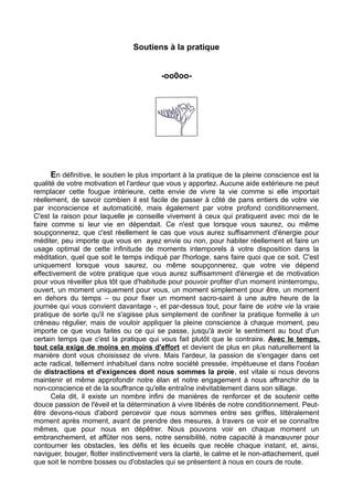 Soutiens à la pratique
-oo0oo-
En définitive, le soutien le plus important à la pratique de la pleine conscience est la
qualité de votre motivation et l'ardeur que vous y apportez. Aucune aide extérieure ne peut
remplacer cette fougue intérieure, cette envie de vivre la vie comme si elle importait
réellement, de savoir combien il est facile de passer à côté de pans entiers de votre vie
par inconscience et automaticité, mais également par votre profond conditionnement.
C'est la raison pour laquelle je conseille vivement à ceux qui pratiquent avec moi de le
faire comme si leur vie en dépendait. Ce n'est que lorsque vous saurez, ou même
soupçonnerez, que c'est réellement le cas que vous aurez suffisamment d'énergie pour
méditer, peu importe que vous en ayez envie ou non, pour habiter réellement et faire un
usage optimal de cette infinitude de moments intemporels à votre disposition dans la
méditation, quel que soit le temps indiqué par l'horloge, sans faire quoi que ce soit. C'est
uniquement lorsque vous saurez, ou même soupçonnerez, que votre vie dépend
effectivement de votre pratique que vous aurez suffisamment d'énergie et de motivation
pour vous réveiller plus tôt que d'habitude pour pouvoir profiter d'un moment ininterrompu,
ouvert, un moment uniquement pour vous, un moment simplement pour être, un moment
en dehors du temps – ou pour fixer un moment sacro-saint à une autre heure de la
journée qui vous convient davantage -, et par-dessus tout, pour faire de votre vie la vraie
pratique de sorte qu'il ne s'agisse plus simplement de confiner la pratique formelle à un
créneau régulier, mais de vouloir appliquer la pleine conscience à chaque moment, peu
importe ce que vous faites ou ce qui se passe, jusqu'à avoir le sentiment au bout d'un
certain temps que c'est la pratique qui vous fait plutôt que le contraire. Avec le temps,
tout cela exige de moins en moins d'effort et devient de plus en plus naturellement la
manière dont vous choisissez de vivre. Mais l'ardeur, la passion de s'engager dans cet
acte radical, tellement inhabituel dans notre société pressée, impétueuse et dans l'océan
de distractions et d'exigences dont nous sommes la proie, est vitale si nous devons
maintenir et même approfondir notre élan et notre engagement à nous affranchir de la
non-conscience et de la souffrance qu'elle entraîne inévitablement dans son sillage.
Cela dit, il existe un nombre infini de manières de renforcer et de soutenir cette
douce passion de l'éveil et la détermination à vivre libérés de notre conditionnement. Peut-
être devons-nous d'abord percevoir que nous sommes entre ses griffes, littéralement
moment après moment, avant de prendre des mesures, à travers ce voir et se connaître
mêmes, que pour nous en dépêtrer. Nous pouvons voir en chaque moment un
embranchement, et affûter nos sens, notre sensibilité, notre capacité à manœuvrer pour
contourner les obstacles, les défis et les écueils que recèle chaque instant, et, ainsi,
naviguer, bouger, flotter instinctivement vers la clarté, le calme et le non-attachement, quel
que soit le nombre bosses ou d'obstacles qui se présentent à nous en cours de route.
 